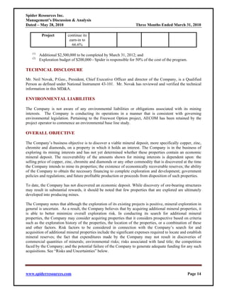 Spider Resources Inc.
Management’s Discussion & Analysis
Dated – May 28, 2010                                                Three Months Ended March 31, 2010

           Project         continue its
                            earn-in to
                             66.6%

    (1)
          Additional $2,500,000 to be completed by March 31, 2012; and
    (2)
          Exploration budget of $200,000 - Spider is responsible for 50% of the cost of the program.

TECHNICAL DISCLOSURE

Mr. Neil Novak, P.Geo., President, Chief Executive Officer and director of the Company, is a Qualified
Person as defined under National Instrument 43-101. Mr. Novak has reviewed and verified the technical
information in this MD&A.

ENVIRONMENTAL LIABILITIES

The Company is not aware of any environmental liabilities or obligations associated with its mining
interests. The Company is conducting its operations in a manner that is consistent with governing
environmental legislation. Pertaining to the Freewest Option project, AECOM has been retained by the
project operator to commence an environmental base line study.

OVERALL OBJECTIVE

The Company’s business objective is to discover a viable mineral deposit, more specifically copper, zinc,
chromite and diamonds, on a property in which it holds an interest. The Company is in the business of
exploring its mining interests and has not yet determined whether these properties contain an economic
mineral deposit. The recoverability of the amounts shown for mining interests is dependent upon: the
selling price of copper, zinc, chromite and diamonds or any other commodity that is discovered at the time
the Company intends to mine its properties; the existence of economically recoverable reserves; the ability
of the Company to obtain the necessary financing to complete exploration and development; government
policies and regulations; and future profitable production or proceeds from disposition of such properties.

To date, the Company has not discovered an economic deposit. While discovery of ore-bearing structures
may result in substantial rewards, it should be noted that few properties that are explored are ultimately
developed into producing mines.

The Company notes that although the exploration of its existing projects is positive, mineral exploration in
general is uncertain. As a result, the Company believes that by acquiring additional mineral properties, it
is able to better minimize overall exploration risk. In conducting its search for additional mineral
properties, the Company may consider acquiring properties that it considers prospective based on criteria
such as the exploration history of the properties, the location of the properties, or a combination of these
and other factors. Risk factors to be considered in connection with the Company’s search for and
acquisition of additional mineral properties include the significant expenses required to locate and establish
mineral reserves; the fact that expenditures made by the Company may not result in discoveries of
commercial quantities of minerals; environmental risks; risks associated with land title; the competition
faced by the Company; and the potential failure of the Company to generate adequate funding for any such
acquisitions. See “Risks and Uncertainties” below.




www.spiderresources.com                                                                                Page 14
 