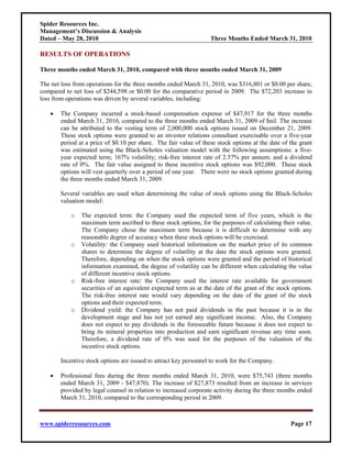Spider Resources Inc.
Management’s Discussion & Analysis
Dated – May 28, 2010                                              Three Months Ended March 31, 2010

RESULTS OF OPERATIONS

Three months ended March 31, 2010, compared with three months ended March 31, 2009

The net loss from operations for the three months ended March 31, 2010, was $316,801 or $0.00 per share,
compared to net loss of $244,598 or $0.00 for the comparative period in 2009. The $72,203 increase in
loss from operations was driven by several variables, including:

   •   The Company incurred a stock-based compensation expense of $47,917 for the three months
       ended March 31, 2010, compared to the three months ended March 31, 2009 of $nil. The increase
       can be attributed to the vesting term of 2,000,000 stock options issued on December 21, 2009.
       These stock options were granted to an investor relations consultant exercisable over a five-year
       period at a price of $0.10 per share. The fair value of these stock options at the date of the grant
       was estimated using the Black-Scholes valuation model with the following assumptions: a five-
       year expected term; 167% volatility; risk-free interest rate of 2.57% per annum; and a dividend
       rate of 0%. The fair value assigned to these incentive stock options was $92,000. These stock
       options will vest quarterly over a period of one year. There were no stock options granted during
       the three months ended March 31, 2009.

       Several variables are used when determining the value of stock options using the Black-Scholes
       valuation model:

           o   The expected term: the Company used the expected term of five years, which is the
               maximum term ascribed to these stock options, for the purposes of calculating their value.
               The Company chose the maximum term because it is difficult to determine with any
               reasonable degree of accuracy when these stock options will be exercised.
           o   Volatility: the Company used historical information on the market price of its common
               shares to determine the degree of volatility at the date the stock options were granted.
               Therefore, depending on when the stock options were granted and the period of historical
               information examined, the degree of volatility can be different when calculating the value
               of different incentive stock options.
           o   Risk-free interest rate: the Company used the interest rate available for government
               securities of an equivalent expected term as at the date of the grant of the stock options.
               The risk-free interest rate would vary depending on the date of the grant of the stock
               options and their expected term.
           o   Dividend yield: the Company has not paid dividends in the past because it is in the
               development stage and has not yet earned any significant income. Also, the Company
               does not expect to pay dividends in the foreseeable future because it does not expect to
               bring its mineral properties into production and earn significant revenue any time soon.
               Therefore, a dividend rate of 0% was used for the purposes of the valuation of the
               incentive stock options.

       Incentive stock options are issued to attract key personnel to work for the Company.

   •   Professional fees during the three months ended March 31, 2010, were $75,743 (three months
       ended March 31, 2009 - $47,870). The increase of $27,873 resulted from an increase in services
       provided by legal counsel in relation to increased corporate activity during the three months ended
       March 31, 2010, compared to the corresponding period in 2009.



www.spiderresources.com                                                                           Page 17
 