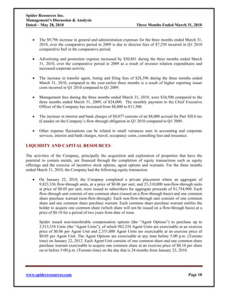 Spider Resources Inc.
Management’s Discussion & Analysis
Dated – May 28, 2010                                              Three Months Ended March 31, 2010


   •   The $9,796 increase in general and administration expenses for the three months ended March 31,
       2010, over the comparative period in 2009 is due to director fees of $7,250 incurred in Q1 2010
       compared to $nil in the comparative period.

   •   Advertising and promotion expense increased by $30,881 during the three months ended March
       31, 2010, over the comparative period in 2009 as a result of investor relation expenditures and
       increased corporate activity.

   •   The increase in transfer agent, listing and filing fees of $28,396 during the three months ended
       March 31, 2010, compared to the year-earlier three months is a result of higher reporting issuer
       costs incurred in Q1 2010 compared to Q1 2009.

   •   Management fees during the three months ended March 31, 2010, were $34,500 compared to the
       three months ended March 31, 2009, of $24,000. The monthly payment to the Chief Executive
       Officer of the Company has increased from $8,000 to $11,500.

   •   The increase in interest and bank charges of $8,077 consists of an $8,000 accrual for Part XII.6 tax
       (Canada) on the Company’s flow-through obligation in Q1 2010 compared to Q1 2009.

   •   Other expense fluctuations can be related to small variances seen in accounting and corporate
       services, interest and bank charges, travel, occupancy costs, consulting fees and insurance.

LIQUIDITY AND CAPITAL RESOURCES

The activities of the Company, principally the acquisition and exploration of properties that have the
potential to contain metals, are financed through the completion of equity transactions such as equity
offerings and the exercise of incentive stock options, agent options and warrants. For the three months
ended March 31, 2010, the Company had the following equity transaction:

   •   On January 22, 2010, the Company completed a private placement where an aggregate of
       9,823,336 flow-through units, at a price of $0.06 per unit, and 23,310,000 non-flow-through units
       at price of $0.05 per unit, were issued to subscribers for aggregate proceeds of $1,754,900. Each
       flow-through unit consists of one common share (issued on a flow-through basis) and one common
       share purchase warrant (non-flow-through). Each non-flow-through unit consists of one common
       share and one common share purchase warrant. Each common share purchase warrant entitles the
       holder to acquire one common share (which share will not be issued on a flow-through basis) at a
       price of $0.10 for a period of two years from date of issue.

       Spider issued non-transferable compensation options (the “Agent Options”) to purchase up to
       3,313,334 Units (the “Agent Units”), of which 982,334 Agent Units are exercisable at an exercise
       price of $0.06 per Agent Unit and 2,331,000 Agent Units are exercisable at an exercise price of
       $0.05 per Agent Unit. The Agent Options are exercisable at any time before 5:00 p.m. (Toronto
       time) on January 22, 2012. Each Agent Unit consists of one common share and one common share
       purchase warrant exercisable to acquire one common share at an exercise price of $0.10 per share
       on or before 5:00 p.m. (Toronto time) on the day that is 24 months from January 22, 2010.




www.spiderresources.com                                                                           Page 18
 