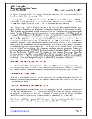 Spider Resources Inc.
Management’s Discussion & Analysis
Dated – May 28, 2010                                                  Three Months Ended March 31, 2010

In addition, sundry receivables are composed of sales tax receivable from government authorities in
Canada and deposits held with service providers.

Accounts payable and accrued liabilities decreased to $199,358 at March 31, 2010, compared to $334,164
at December 31, 2009, primarily due to less accounts payable at March 31, 2010, compared to December
31, 2009. The Company’s cash as at March 31, 2010, is sufficient to pay these liabilities.

The Company’s use of cash at present occurs, and in the future will occur, principally in two areas,
namely, funding of its general and administrative expenditures and funding of its investment activities.
Those investing activities include the cash components of the cost of acquiring and exploring its mineral
claims. Currently, the Company’s operating expenses are averaging approximately $120,000 per month for
working capital related expenses. The Company also plans to incur exploration expenditures of $2,700,000
on its mining interests. Of this, $2,500,000 relates to the Big Daddy chromite deposit and must be spent by
March 31, 2011 ($946,000 spent (rounded)); about $200,000 relates to other mining interests, and which
the Company anticipates spending by December 31, 2010 ($11,000 spent (rounded)). See “Mineral
Exploration Properties”, above. The Company’s existing funds on hand at March 31, 2010, are anticipated
to be adequate for Spider to meet its working capital needs at the current level for the next nine-month
period ending in the fourth quarter of fiscal 2010. This is subject to the Company’s ability to attract and
retain skilled staff and consultants. The Company’s anticipated spending includes its flow-through
commitment of approximately $1,953,000. The flow-through obligations from fiscal 2009 are required to
be spent by December 31, 2010, under the Canadian tax rules regarding flow-through shares. The
Company can elect to spend the January 22, 2010, flow-through financing by December 31, 2011, under
the same tax rules. The decision where to spend the remaining $210,000 flow-through commitment from
the January 22, 2010, flow-through financing will be determined by management in due course.

OFF-BALANCE-SHEET ARRANGEMENTS

As of the date of this filing, the Company does not have any off balance sheet arrangements that have, or
are reasonably likely to have, a current or future effect on the results of operations or financial condition of
the Company, including, and without limitation, such considerations as liquidity and capital resources.

PROPOSED TRANSACTIONS

There are no proposed transactions of a material nature being considered by the Company. However, the
Company continues to evaluate properties and corporate entities that it may acquire in the future. See
“Overall Objective” above

TRANSACTIONS WITH RELATED PARTIES

During the three months ended March 31, 2010, the Company paid $34,500 (three months ended March
31, 2009 - $24,000) to Nominex Ltd., a company controlled by Neil Novak, the President and director of
the Company, for geological and other services. Included in accounts payable and accrued liabilities is
$12,075 (December 31, 2009 - $8,400) owing to Nominex for management services provided.

The Company paid Richard Hamelin, the Vice President of the Company, fees totaling $22,500 for the
three months ended March 31, 2010 (three months ended March 31, 2009 - $18,000).




www.spiderresources.com                                                                                Page 20
 