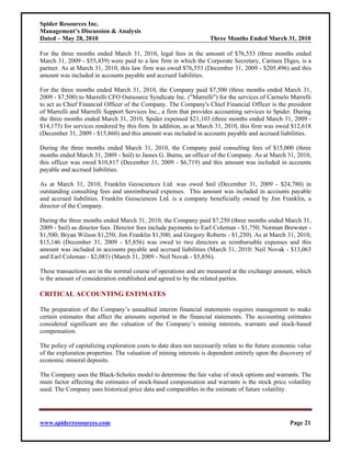 Spider Resources Inc.
Management’s Discussion & Analysis
Dated – May 28, 2010                                                Three Months Ended March 31, 2010

For the three months ended March 31, 2010, legal fees in the amount of $76,553 (three months ended
March 31, 2009 - $55,439) were paid to a law firm in which the Corporate Secretary, Carmen Diges, is a
partner. As at March 31, 2010, this law firm was owed $76,553 (December 31, 2009 - $205,496) and this
amount was included in accounts payable and accrued liabilities.

For the three months ended March 31, 2010, the Company paid $7,500 (three months ended March 31,
2009 - $7,500) to Marrelli CFO Outsource Syndicate Inc. ("Marrelli") for the services of Carmelo Marrelli
to act as Chief Financial Officer of the Company. The Company's Chief Financial Officer is the president
of Marrelli and Marrelli Support Services Inc., a firm that provides accounting services to Spider. During
the three months ended March 31, 2010, Spider expensed $21,103 (three months ended March 31, 2009 -
$14,173) for services rendered by this firm. In addition, as at March 31, 2010, this firm was owed $12,618
(December 31, 2009 - $15,860) and this amount was included in accounts payable and accrued liabilities.

During the three months ended March 31, 2010, the Company paid consulting fees of $15,000 (three
months ended March 31, 2009 - $nil) to James G. Burns, an officer of the Company. As at March 31, 2010,
this officer was owed $10,817 (December 31, 2009 - $6,719) and this amount was included in accounts
payable and accrued liabilities.

As at March 31, 2010, Franklin Geosciences Ltd. was owed $nil (December 31, 2009 - $24,780) in
outstanding consulting fees and unreimbursed expenses. This amount was included in accounts payable
and accrued liabilities. Franklin Geosciences Ltd. is a company beneficially owned by Jim Franklin, a
director of the Company.

During the three months ended March 31, 2010, the Company paid $7,250 (three months ended March 31,
2009 - $nil) as director fees. Director fees include payments to Earl Coleman - $1,750; Norman Brewster -
$1,500; Bryan Wilson $1,250; Jim Franklin $1,500; and Gregory Roberts - $1,250). As at March 31, 2010,
$15,146 (December 31, 2009 - $5,856) was owed to two directors as reimbursable expenses and this
amount was included in accounts payable and accrued liabilities (March 31, 2010: Neil Novak - $13,063
and Earl Coleman - $2,083) (March 31, 2009 - Neil Novak - $5,856).

These transactions are in the normal course of operations and are measured at the exchange amount, which
is the amount of consideration established and agreed to by the related parties.

CRITICAL ACCOUNTING ESTIMATES

The preparation of the Company’s unaudited interim financial statements requires management to make
certain estimates that affect the amounts reported in the financial statements. The accounting estimates
considered significant are the valuation of the Company’s mining interests, warrants and stock-based
compensation.

The policy of capitalizing exploration costs to date does not necessarily relate to the future economic value
of the exploration properties. The valuation of mining interests is dependent entirely upon the discovery of
economic mineral deposits.

The Company uses the Black-Scholes model to determine the fair value of stock options and warrants. The
main factor affecting the estimates of stock-based compensation and warrants is the stock price volatility
used. The Company uses historical price data and comparables in the estimate of future volatility.




www.spiderresources.com                                                                             Page 21
 