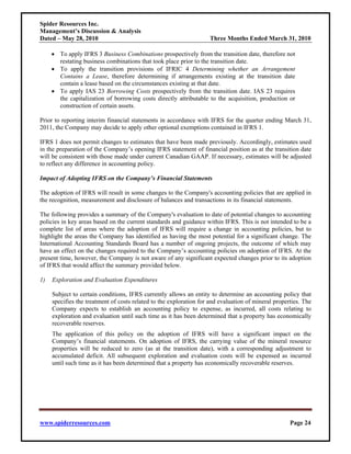 Spider Resources Inc.
Management’s Discussion & Analysis
Dated – May 28, 2010                                                Three Months Ended March 31, 2010

     • To apply IFRS 3 Business Combinations prospectively from the transition date, therefore not
       restating business combinations that took place prior to the transition date.
     • To apply the transition provisions of IFRIC 4 Determining whether an Arrangement
       Contains a Lease, therefore determining if arrangements existing at the transition date
       contain a lease based on the circumstances existing at that date.
     • To apply IAS 23 Borrowing Costs prospectively from the transition date. IAS 23 requires
       the capitalization of borrowing costs directly attributable to the acquisition, production or
       construction of certain assets.

Prior to reporting interim financial statements in accordance with IFRS for the quarter ending March 31,
2011, the Company may decide to apply other optional exemptions contained in IFRS 1.

IFRS 1 does not permit changes to estimates that have been made previously. Accordingly, estimates used
in the preparation of the Company’s opening IFRS statement of financial position as at the transition date
will be consistent with those made under current Canadian GAAP. If necessary, estimates will be adjusted
to reflect any difference in accounting policy.

Impact of Adopting IFRS on the Company’s Financial Statements

The adoption of IFRS will result in some changes to the Company's accounting policies that are applied in
the recognition, measurement and disclosure of balances and transactions in its financial statements.

The following provides a summary of the Company's evaluation to date of potential changes to accounting
policies in key areas based on the current standards and guidance within IFRS. This is not intended to be a
complete list of areas where the adoption of IFRS will require a change in accounting policies, but to
highlight the areas the Company has identified as having the most potential for a significant change. The
International Accounting Standards Board has a number of ongoing projects, the outcome of which may
have an effect on the changes required to the Company’s accounting policies on adoption of IFRS. At the
present time, however, the Company is not aware of any significant expected changes prior to its adoption
of IFRS that would affect the summary provided below.

1)   Exploration and Evaluation Expenditures

     Subject to certain conditions, IFRS currently allows an entity to determine an accounting policy that
     specifies the treatment of costs related to the exploration for and evaluation of mineral properties. The
     Company expects to establish an accounting policy to expense, as incurred, all costs relating to
     exploration and evaluation until such time as it has been determined that a property has economically
     recoverable reserves.
     The application of this policy on the adoption of IFRS will have a significant impact on the
     Company’s financial statements. On adoption of IFRS, the carrying value of the mineral resource
     properties will be reduced to zero (as at the transition date), with a corresponding adjustment to
     accumulated deficit. All subsequent exploration and evaluation costs will be expensed as incurred
     until such time as it has been determined that a property has economically recoverable reserves.




www.spiderresources.com                                                                              Page 24
 