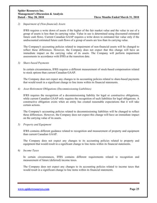 Spider Resources Inc.
Management’s Discussion & Analysis
Dated – May 28, 2010                                               Three Months Ended March 31, 2010

2)   Impairment of (Non-financial) Assets

     IFRS requires a write down of assets if the higher of the fair market value and the value in use of a
     group of assets is less than its carrying value. Value in use is determined using discounted estimated
     future cash flows. Current Canadian GAAP requires a write down to estimated fair value only if the
     undiscounted estimated future cash flows of a group of assets are less than its carrying value.

     The Company's accounting policies related to impairment of non-financial assets will be changed to
     reflect these differences. However, the Company does not expect that this change will have an
     immediate impact on the carrying value of its assets. The Company will perform impairment
     assessments in accordance with IFRS at the transition date.

3)   Share-based Payments

     In certain circumstances, IFRS requires a different measurement of stock-based compensation related
     to stock options than current Canadian GAAP.

     The Company does not expect any changes to its accounting policies related to share-based payments
     that would result in a significant change to line items within its financial statements.

4)   Asset Retirement Obligations (Decommissioning Liabilities)

     IFRS requires the recognition of a decommissioning liability for legal or constructive obligations,
     while current Canadian GAAP only requires the recognition of such liabilities for legal obligations. A
     constructive obligation exists when an entity has created reasonable expectations that it will take
     certain actions.

     The Company's accounting policies related to decommissioning liabilities will be changed to reflect
     these differences. However, the Company does not expect this change will have an immediate impact
     on the carrying value of its assets.

5)   Property and Equipment

     IFRS contains different guidance related to recognition and measurement of property and equipment
     than current Canadian GAAP.

     The Company does not expect any changes to its accounting policies related to property and
     equipment that would result in a significant change to line items within its financial statements.

6)   Income Taxes

     In certain circumstances, IFRS contains different requirements related to recognition and
     measurement of future (deferred) income taxes.

     The Company does not expect any changes to its accounting policies related to income taxes that
     would result in a significant change to line items within its financial statements.




www.spiderresources.com                                                                           Page 25
 
