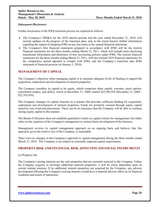 Spider Resources Inc.
Management’s Discussion & Analysis
Dated – May 28, 2010                                                Three Months Ended March 31, 2010

Subsequent Disclosures

Further disclosures of the IFRS transition process are expected as follows:

• The Company’s MD&A for the 2010 interim periods and the year ended December 31, 2010, will
  include updates on the progress of the transition plan, and, to the extent known, further information
  regarding the impact of adopting IFRS on key line items in the annual financial statements.
• The Company's first financial statements prepared in accordance with IFRS will be the interim
  financial statements for the three months ending March 31, 2011, which will include notes disclosing
  transitional information and disclosure of new accounting policies under IFRS. The interim financial
  statements for the three months ending March 31, 2011, will also include 2010 financial statements for
  the comparative period adjusted to comply with IFRS, and the Company’s transition date IFRS
  statement of financial position (at January 1, 2010).

MANAGEMENT OF CAPITAL

The Company’s objective when managing capital is to maintain adequate levels of funding to support the
acquisition, exploration and development of mineral properties.

The Company considers its capital to be equity, which comprises share capital, warrants, stock options,
contributed surplus, and deficit, which at December 31, 2009, totaled $23,596,559 (December 31, 2009 -
$22,765,854).

The Company manages its capital structure in a manner that provides sufficient funding for acquisition,
exploration and development of mineral properties. Funds are primarily secured through equity capital
raised by way of private placements. There can be no assurance that the Company will be able to continue
raising equity capital in this manner.

The Board of Directors does not establish quantitative return on capital criteria for management, but rather
relies on the expertise of the Company's management to sustain future development of the business.

Management reviews its capital management approach on an ongoing basis and believes that this
approach, given the relative size of the Company, is reasonable.

There were no changes in the Company's approach to capital management during the three months ended
March 31, 2010. The Company is not subject to externally imposed capital requirements.

PROPERTY RISK AND FINANCIAL RISK AFFECTING FINANCIAL INSTRUMENTS

(a) Property risk

The Company's mining interests are the only properties that are currently material to the Company. Unless
the Company acquires or develops additional material properties, it will be solely dependent upon its
current mining interests. If no additional mineral properties are acquired by the Company, any adverse
development affecting the Company's mining interests would have a material adverse effect on its financial
condition and results of operations.




www.spiderresources.com                                                                            Page 26
 