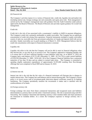 Spider Resources Inc.
Management’s Discussion & Analysis
Dated – May 28, 2010                                                 Three Months Ended March 31, 2010

(b) Financial risk

The Company’s activities expose it to a variety of financial risks: credit risk, liquidity risk and market risk
(including interest rate, foreign exchange rate and commodity and equity price risk). Risk management is
carried out by the Company's management team with guidance from the Audit Committee under policies
approved by the Board of Directors. The Board of Directors also provides regular guidance for overall risk
management.

Credit risk

Credit risk is the risk of loss associated with a counterparty’s inability to fulfill its payment obligations.
The Company's credit risk is primarily attributable to sundry receivables. The Company has no significant
concentration of credit risk arising from operations. Financial instruments included in sundry receivables
consist of sales tax receivable due from government authorities in Canada and deposits held with service
providers. Sundry receivables are in good standing as of March 31, 2010. Management believes that the
credit risk concentration with respect to financial instruments is minimal.

Liquidity risk

Liquidity risk refers to the risk that the Company will not be able to meet its financial obligations when
they become due, or can only do so at excessive cost. The Company's approach to managing liquidity risk
is to ensure that it will have sufficient liquidity to meet liabilities when due. As at March 31, 2010, the
Company had a cash balance of $3,731,461 (December 31, 2009 - $2,716,778) to settle current liabilities
of $199,358 (December 31, 2009 - $334,164). All of the Company's financial liabilities have contractual
maturities of less than 30 days and are subject to normal trade terms. The Company is committed to
spending eligible exploration expenditures of approximately $1,953,000 resulting from flow-through
offerings that were completed in fiscal 2009 and on January 22, 2010.

Market risk

(i) Interest rate risk

Interest rate risk is the risk that the fair value of a financial instrument will fluctuate due to changes in
market interest rates. The Company has cash balances and no interest-bearing debt. The Company's current
policy is to invest excess cash in investment-grade short-term deposit certificates issued by its banking
institutions. The Company periodically monitors the investments it makes and is satisfied with the
creditworthiness of its banks.

(ii) Foreign currency risk

Foreign exchange risk arises from future commercial transactions and recognized assets and liabilities
denominated in a currency that is not the entity’s functional currency. The risk is measured using cash flow
forecasting. The Company's functional and reporting currency is the Canadian dollar and major purchases
are transacted in Canadian dollars. As a result, the Company's exposure to foreign currency risk is
minimal.




www.spiderresources.com                                                                               Page 27
 