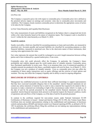 Spider Resources Inc.
Management’s Discussion & Analysis
Dated – May 28, 2010                                                 Three Months Ended March 31, 2010

(iii) Price risk

The Company is exposed to price risk with respect to commodity price. Commodity price risk is defined as
the potential adverse impact on earnings and economic value due to commodity price movements and
volatilities. The Company closely monitors commodity prices to determine the appropriate course of action
to be taken by the Company.

(c) Fair Value Hierarchy and Liquidity Risk Disclosure

Fair value measurement of assets and liabilities recognized on the balance sheet is categorized into levels
within a fair value hierarchy based on the nature of valuations inputs. The Company's cash is classified in
Level 1 within the fair value hierarchy as at March 31, 2010.

Sensitivity analysis

Sundry receivables, which are classified for accounting purposes as loans and receivables, are measured at
amortized cost. Accounts payable and accrued liabilities are classified for accounting purposes as other
financial liabilities, measured at amortized cost. Due to the short-term nature of these instruments, their
carrying value approximates fair value.

Fair value represents the amount that would be exchanged in an arm's length transaction between willing
parties and is best evidenced by a quoted market price, if one exists.

Commodity price risk could adversely affect the Company. In particular, the Company’s future
profitability and viability depend upon the world market price of valuable minerals. Commodity prices
have fluctuated significantly in recent years. There is no assurance that, even if commercial quantities of
valuable minerals are produced in the future, a profitable market will exist for them. As of March 31, 2010,
the Company was not a producer of valuable minerals. Even so, commodity price risk may affect the
completion of future equity transactions such as equity offerings and the exercise of stock options and
warrants. This may also affect the Company's liquidity and its ability to meet its ongoing obligations.

DISCLOSURE OF INTERNAL CONTROLS

Management has established processes to provide them sufficient knowledge to support representations
that they have exercised reasonable diligence that (i) the unaudited interim financial statements do not
contain any untrue statement of material fact or omit to state a material fact required to be stated or that is
necessary to make a statement not misleading in light of the circumstances under which it is made, as of
the date of and for the periods presented by the unaudited interim financial statements; and (ii) the
unaudited interim financial statements fairly present in all material respects the financial condition, results
of operations and cash flows of the Company, as of the date of and for the periods presented.

In contrast to the certificate required for non-venture issuers under National Instrument 52-109
Certification of Disclosure in Issuers’ Annual and Interim Filings (NI 52-109), this Venture Issuer Basic
Certificate does not include representations relating to the establishment and maintenance of disclosure
controls and procedures (DC&P) and internal control over financial reporting (ICFR), as defined in NI 52-
109. In particular, the certifying officers filing this certificate are not making any representations relating
to the establishment and maintenance of:




www.spiderresources.com                                                                               Page 28
 