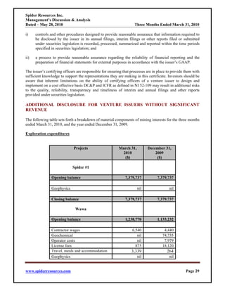 Spider Resources Inc.
Management’s Discussion & Analysis
Dated – May 28, 2010                                                Three Months Ended March 31, 2010

i)    controls and other procedures designed to provide reasonable assurance that information required to
      be disclosed by the issuer in its annual filings, interim filings or other reports filed or submitted
      under securities legislation is recorded, processed, summarized and reported within the time periods
      specified in securities legislation; and

ii)   a process to provide reasonable assurance regarding the reliability of financial reporting and the
      preparation of financial statements for external purposes in accordance with the issuer’s GAAP.

The issuer’s certifying officers are responsible for ensuring that processes are in place to provide them with
sufficient knowledge to support the representations they are making in this certificate. Investors should be
aware that inherent limitations on the ability of certifying officers of a venture issuer to design and
implement on a cost effective basis DC&P and ICFR as defined in NI 52-109 may result in additional risks
to the quality, reliability, transparency and timeliness of interim and annual filings and other reports
provided under securities legislation.

ADDITIONAL DISCLOSURE FOR VENTURE ISSUERS WITHOUT SIGNIFICANT
REVENUE

The following table sets forth a breakdown of material components of mining interests for the three months
ended March 31, 2010, and the year ended December 31, 2009.

Exploration expenditures


                              Projects                     March 31,         December 31,
                                                             2010                2009
                                                              ($)                 ($)

                             Spider #1

                Opening balance                                7,379,737           7,379,737

                Geophysics                                             nil                nil

                Closing balance                                7,379,737           7,379,737

                               Wawa

                Opening balance                                1,238,770           1,133,232

                Contractor wages                                   6,540               4,440
                Geochemical                                           nil             74,735
                Operator costs                                        nil              7,979
                License fees                                         875              18,120
                Travel, meals and accommodation                   3,339                  264
                Geophysics                                             nil                nil


www.spiderresources.com                                                                              Page 29
 
