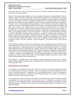 Spider Resources Inc.
Management’s Discussion & Analysis
Dated – May 28, 2010                                                 Three Months Ended March 31, 2010

instruments, which may vary from amounts disclosed; prices and price volatility for minerals; and general
business and economic conditions.

Inherent in forward-looking statements are risks, uncertainties and other factors beyond Spider’s ability to
predict or control. These risks, uncertainties and other factors include, but are not limited to, mineral price
volatility, changes in debt and equity markets, timing and availability of external financing on acceptable
terms, the uncertainties involved in interpreting geological data and confirming title to the Company’s
properties, the possibility that future exploration results will not be consistent with Spider’s expectations,
increases in costs, environmental compliance and changes in environmental and other local legislation and
regulation, interest rate and exchange rate fluctuations, changes in economic and political conditions and
other risks involved in the mining industry, as well as those risk factors listed in the “Risk and
Uncertainties” section below. Readers are cautioned that the foregoing list of factors is not exhaustive of
the factors that may affect the forward-looking statements. Actual results and developments are likely to
differ, and may differ materially, from those expressed or implied by the forward-looking statements
contained in this MD&A. Such statements are based on a number of assumptions that may prove to be
incorrect, including, but not limited to, assumptions about the following: the availability of financing for
Spider’s exploration and development activities; the Company’s operating and exploration costs; its ability
to retain and attract skilled staff; timing of the receipt of regulatory and governmental approvals for
exploration projects and other operations; market competition; and general business and economic
conditions.

Forward-looking statements involve known and unknown risks, uncertainties and other factors that may
cause Spider’s actual results, performance or achievements to be materially different from any of its future
results, performance or achievements expressed or implied by forward-looking statements. All forward-
looking statements herein are qualified by this cautionary statement. Accordingly, readers should not place
undue reliance on forward-looking statements. The Company undertakes no obligation to update publicly
or otherwise revise any forward-looking statements whether as a result of new information or future events
or otherwise, except as may be required by law. If the Company does update one or more forward-looking
statements, no inference should be drawn that it will make additional updates with respect to those or other
forward-looking statements, unless required by law.

The Company is a reporting issuer under applicable securities legislation in the provinces of Alberta,
British Columbia, Ontario and Quebec and its outstanding shares are listed on the TSX Venture Exchange
under the symbol “SPQ”.

DESCRIPTION OF BUSINESS

The Company is an exploration enterprise and carries on business in one segment, being the exploration
for valuable minerals, exclusively in Canada. To date, the Company has not earned significant revenues
from its exploration rights and is considered to be in the development stage. As such, the Company has
applied Accounting Guideline 11, "Enterprises in the Development Stage", from January 1, 1995, which is
the date of inception of the development stage.

The recoverability of amounts shown as mining interests is dependent upon a number of factors including
environmental risk, legal and political risk, the discovery of economically recoverable reserves,
confirmation of the Company's interest in the underlying properties, the ability of the Company to obtain
necessary financing to complete the development and future profitable production or proceeds from the
disposition thereof.



www.spiderresources.com                                                                                Page 3
 
