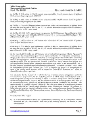 Spider Resources Inc.
Management’s Discussion & Analysis
Dated – May 28, 2010                                               Three Months Ended March 31, 2010

(e) On May 3, 2010, a total of 583,333 warrants were exercised for 583,333 common shares of Spider at
$0.05 per share for gross proceeds of $29,167.

(f) On May 3, 2010, a total of 416,666 warrants were exercised for 416,666 common shares of Spider at
$0.05 per share for gross proceeds of $20,833.

(g) On May 14, 2010, 912,299 agent options were exercised for 912,299 common shares of Spider at $0.06
per share for gross proceeds of $54,738 and 912,299 warrants with an exercise price of $0.10 and expiry
date of December 24, 2011, were issued.

(h) On May 14, 2010, 88,701 agent options were exercised for 88,701 common shares of Spider at $0.06
per share for gross proceeds of $5,322 and 88,701 warrants with an exercise price of $0.10 and expiry date
of December 30, 2011, were issued.

(i) On May 17, 2010, a total of 416,666 warrants were exercised for 416,666 common shares of Spider at
$0.05 for gross proceeds of $20,833.

(j) On May 21, 2010, 449,202 agent options were exercised for 449,202 common shares of Spider at $0.06
per share for gross proceeds of $26,952 and 449,202 warrants with an exercise price of $0.10 and expiry
date of December 30, 2011, were issued.

(k) On May 25, 2010, Spider and KWG entered into a binding letter agreement (“Letter Agreement”)
which sets out the principal terms upon which it is proposed that the two corporations will complete a
Merger, at the conclusion of which the shareholders of each corporation will hold 50% of the outstanding
shares of the ongoing public corporation. The combined company will hold a current interest of 53% in the
Big Daddy deposit, with the option to earn a further 7% to achieve a 60% interest in the project. It is
anticipated that the ongoing public corporation will continue to be named “KWG Resources Inc.” for a
period of time after the Merger and will continue to be listed on the TSX Venture Exchange (“TSXV”) and
on the Canadian National Stock Exchange (the “CNSX”). Following the Merger, it is proposed that the
name of the ongoing public company will be changed to “Spider-KWG Resources Inc.” subject to
shareholder and regulatory approvals.

It is anticipated that the Merger will be effected by way of a three cornered amalgamation under the
Canada Business Corporations Act (the “CBCA”), pursuant to which Spider will amalgamate with a
newly-incorporated, wholly-owned subsidiary of KWG, to become a wholly-owned subsidiary of KWG.
Prior to the completion of the Merger, KWG will transfer its interest in the railway right of way, in its 1%
net smelter returns royalty covering the Big Daddy Deposit, the Black Thor Deposit and the Black Label
Deposit granted by Freewest Resources Canada Inc., and cash in an amount to be agreed upon between
KWG and Spider to KWG’s wholly-owned subsidiary, Debuts Diamonds Inc. (“Debuts”), in exchange for
Debut’s interest in various diamond exploration projects and a number of common shares of Debuts to be
specified, and will distribute all of the outstanding common shares of Debuts to the shareholders of record
of KWG.

Under the terms of the Merger:

(i) all of the common shares of Spider (the “Spider Shares”) outstanding will be exchanged for common
    shares of KWG (the “KWG Shares”) at the ratio of one (1) Spider Share for that number of KWG
    Shares equal to:



www.spiderresources.com                                                                            Page 35
 