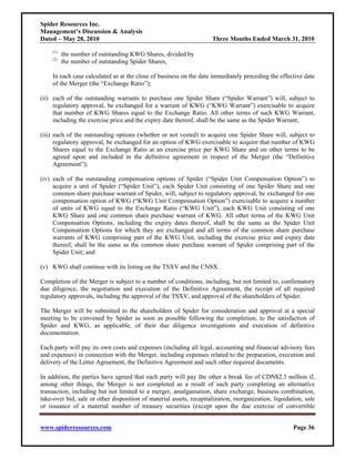 Spider Resources Inc.
Management’s Discussion & Analysis
Dated – May 28, 2010                                                  Three Months Ended March 31, 2010
     (1)
           the number of outstanding KWG Shares, divided by
     (2)
           the number of outstanding Spider Shares,

     In each case calculated as at the close of business on the date immediately preceding the effective date
     of the Merger (the “Exchange Ratio”);

(ii) each of the outstanding warrants to purchase one Spider Share (“Spider Warrant”) will, subject to
     regulatory approval, be exchanged for a warrant of KWG (“KWG Warrant”) exercisable to acquire
     that number of KWG Shares equal to the Exchange Ratio. All other terms of such KWG Warrant,
     including the exercise price and the expiry date thereof, shall be the same as the Spider Warrant;

(iii) each of the outstanding options (whether or not vested) to acquire one Spider Share will, subject to
      regulatory approval, be exchanged for an option of KWG exercisable to acquire that number of KWG
      Shares equal to the Exchange Ratio at an exercise price per KWG Share and on other terms to be
      agreed upon and included in the definitive agreement in respect of the Merger (the “Definitive
      Agreement”);

(iv) each of the outstanding compensation options of Spider (“Spider Unit Compensation Option”) to
     acquire a unit of Spider (“Spider Unit”), each Spider Unit consisting of one Spider Share and one
     common share purchase warrant of Spider, will, subject to regulatory approval, be exchanged for one
     compensation option of KWG (“KWG Unit Compensation Option”) exercisable to acquire a number
     of units of KWG equal to the Exchange Ratio (“KWG Unit”), each KWG Unit consisting of one
     KWG Share and one common share purchase warrant of KWG. All other terms of the KWG Unit
     Compensation Options, including the expiry dates thereof, shall be the same as the Spider Unit
     Compensation Options for which they are exchanged and all terms of the common share purchase
     warrants of KWG comprising part of the KWG Unit, including the exercise price and expiry date
     thereof, shall be the same as the common share purchase warrant of Spider comprising part of the
     Spider Unit; and

(v) KWG shall continue with its listing on the TSXV and the CNSX.

Completion of the Merger is subject to a number of conditions, including, but not limited to, confirmatory
due diligence, the negotiation and execution of the Definitive Agreement, the receipt of all required
regulatory approvals, including the approval of the TSXV, and approval of the shareholders of Spider.

The Merger will be submitted to the shareholders of Spider for consideration and approval at a special
meeting to be convened by Spider as soon as possible following the completion, to the satisfaction of
Spider and KWG, as applicable, of their due diligence investigations and execution of definitive
documentation.

Each party will pay its own costs and expenses (including all legal, accounting and financial advisory fees
and expenses) in connection with the Merger, including expenses related to the preparation, execution and
delivery of the Letter Agreement, the Definitive Agreement and such other required documents.

In addition, the parties have agreed that each party will pay the other a break fee of CDN$2.3 million if,
among other things, the Merger is not completed as a result of such party completing an alternative
transaction, including but not limited to a merger, amalgamation, share exchange, business combination,
take-over bid, sale or other disposition of material assets, recapitalization, reorganization, liquidation, sale
or issuance of a material number of treasury securities (except upon the due exercise of convertible


www.spiderresources.com                                                                                Page 36
 