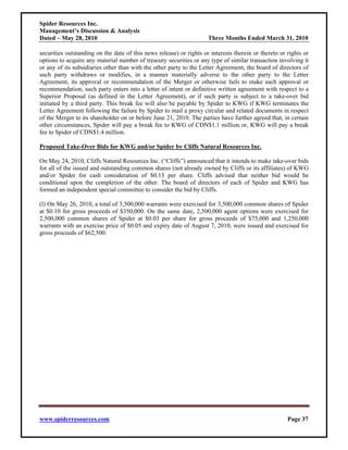 Spider Resources Inc.
Management’s Discussion & Analysis
Dated – May 28, 2010                                                 Three Months Ended March 31, 2010

securities outstanding on the date of this news release) or rights or interests therein or thereto or rights or
options to acquire any material number of treasury securities or any type of similar transaction involving it
or any of its subsidiaries other than with the other party to the Letter Agreement, the board of directors of
such party withdraws or modifies, in a manner materially adverse to the other party to the Letter
Agreement, its approval or recommendation of the Merger or otherwise fails to make such approval or
recommendation, such party enters into a letter of intent or definitive written agreement with respect to a
Superior Proposal (as defined in the Letter Agreement), or if such party is subject to a take-over bid
initiated by a third party. This break fee will also be payable by Spider to KWG if KWG terminates the
Letter Agreement following the failure by Spider to mail a proxy circular and related documents in respect
of the Merger to its shareholder on or before June 21, 2010. The parties have further agreed that, in certain
other circumstances, Spider will pay a break fee to KWG of CDN$1.1 million or, KWG will pay a break
fee to Spider of CDN$1.4 million.

Proposed Take-Over Bids for KWG and/or Spider by Cliffs Natural Resources Inc.

On May 24, 2010, Cliffs Natural Resources Inc. (“Cliffs”) announced that it intends to make take-over bids
for all of the issued and outstanding common shares (not already owned by Cliffs or its affiliates) of KWG
and/or Spider for cash consideration of $0.13 per share. Cliffs advised that neither bid would be
conditional upon the completion of the other. The board of directors of each of Spider and KWG has
formed an independent special committee to consider the bid by Cliffs.

(l) On May 26, 2010, a total of 3,500,000 warrants were exercised for 3,500,000 common shares of Spider
at $0.10 for gross proceeds of $350,000. On the same date, 2,500,000 agent options were exercised for
2,500,000 common shares of Spider at $0.03 per share for gross proceeds of $75,000 and 1,250,000
warrants with an exercise price of $0.05 and expiry date of August 7, 2010, were issued and exercised for
gross proceeds of $62,500.




www.spiderresources.com                                                                               Page 37
 
