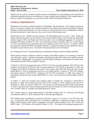 Spider Resources Inc.
Management’s Discussion & Analysis
Dated – May 28, 2010                                                Three Months Ended March 31, 2010

Spider's near term goal is to deliver superior returns to shareholders by concentrating on the acquisition of
exploration properties that have the potential to contain valuable mineral deposits. The Company plans to
focus on certain of its properties, as set out below under “Mineral Exploration Properties”.

OVERALL PERFORMANCE

Management is focusing on and developing the “Big Daddy” chromite deposit. The Company's long-term
goal is to continue to explore the economic potential of the deposit and consider developing the deposit
through to commercial production or to sell its interest at a favourable price once an independent valuation
has been determined to ensure fairness in the event of a sale of this strategic asset.

KWG Resources Inc. (“KWG”) became operator of the Big Daddy project on April 1, 2010. KWG and
Spider each currently hold a 26.5% interest in the Freewest Option Project, which contains the Big Daddy
chromite deposit. KWG and Spider each have the right to earn an additional aggregate 7% interest by
spending $10 million by March 31, 2012, or by delivering a positive feasibility study on or before March
31, 2012, and related resource definition study on the deposit as part of their earn-in. As operator, KWG
has proposed to Spider that KWG and Spider undertake a scoping and related resource definition study on
the deposit as part of their earn-in. The details of the proposal have yet to be finalized.

See “Subsequent Events” for proposed business combination (“Merger”) between Spider and KWG.

While general economic conditions continue to improve and stability appears to be returning to financial
and commodity markets, significant uncertainty concerning the short and medium term global economic
outlook persists. Management, in conjunction with the Board of Directors, will continue to monitor these
developments and their effect on Spider’s business.

At March 31, 2010, the Company had assets of $27,211,233 and a net equity position of $23,596,559. This
compares with assets of $25,385,224 and a net equity position of $22,765,854 at December 31, 2009. The
Company has $199,358 of liabilities and no debt. The Company spent $957,007 during the three months
ended March 31, 2010, on exploration activities on its mining interests. At March 31, 2010, the Company
had mining interests of $22,928,707, compared to $21,971,700 at December 31, 2009. The majority of
expenditures during the three months ended March 31, 2010, were incurred on the Big Daddy chromite
deposit.

At March 31, 2010, the Company had working capital of $4,083,158, compared to $3,079,360 at
December 31, 2009. The Company had cash of $3,731,461 at March 31, 2010, compared to $2,716,778 at
December 31, 2009, an increase of about 37%. The increase in cash during the three months ended March
31, 2010, is primarily due to the private placement that closed on January 22, 2010, for total gross proceeds
of $1,754,900. Refer to “Liquidity and Capital Resources”, below.

The Company plans to spend approximately $1,953,000 resulting from its remaining flow-through
commitment at March 31, 2010, associated with its flow-through obligations

The Company plans to undertake an expanded exploration program on its projects in the McFaulds Lake
area. In particular, KWG and Spider have committed to undertake an exploration program on the Big
Daddy chromite deposit under which an aggregate of at least $5 million (Spider’s share - $2.5 million and
KWG’s share – $2.5 million) will be spent by March 31, 2011. The details of the proposed program have




www.spiderresources.com                                                                              Page 4
 