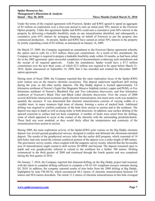 Spider Resources Inc.
Management’s Discussion & Analysis
Dated – May 28, 2010                                                 Three Months Ended March 31, 2010

Under the terms of the original agreement with Freewest, Spider and KWG agreed to spend an aggregate
of $3 million on exploration over a four-year period to earn an initial joint 50% interest in the Freewest
Option property. Under this agreement Spider and KWG could earn a cumulative joint 60% interest in the
property by delivering a bankable feasibility study on any mineralization identified, and subsequently a
cumulative joint 65% interest by arranging financing on behalf of Freewest to put the property into
commercial production. At present, Spider and KWG have earned an initial 50% interest in the property
by jointly expending a total of $3 million, as announced on January 16, 2009.

On March 27, 2009, the Company negotiated an amendment to the Freewest Option agreement whereby
the option earn-in calls for a $15 million, three-year commitment. As a result of this amendment, the
Company no longer is required to prepare a bankable feasibility study within 18 months, as had been called
for in the 2005 agreement, upon successful completion of documentation evidencing such amendment and
the receipt of all required approvals.     Under the amendment, Spider would have a $7.5 million
commitment over the next three years, of which $2.5 million was required to be spent before March 31,
2010. Spider announced on September 14, 2009, that it has amended and restated the December 2005
option agreement.

During most of fiscal 2008, the Company reported that the main exploration focus of the Spider-KWG
joint venture was on the massive chromite occurrence. This deposit underwent significant drill testing
during the year, as did other nearby deposits. The Big Daddy deposit is located approximately 3.6
kilometres northeast of Noront’s Eagle One Magmatic Massive Sulphide (nickel, copper and PGM), or five
kilometres northeast of Noront’s Blackbird One and Two (chromite) discoveries, and four kilometres
southwest of Freewest’s Black Thor and Black Label chromite discoveries. Over the course of 2008
several drill holes intersected economic grade chromite mineralization, but much more work was needed to
quantify the resource. It was determined that chromite mineralization consists of varying widths of a
variable tenor, in many instances high tenor of chrome, forming a series of stacked beds. Additional
drilling was required to confirm continuity of the beds from section to section and to the northeast. The
deposit was open to depth as well as along strike in both directions. In addition, near surface drilling of the
upward extension to surface had not been completed. A number of faults were noted from the drilling,
some of which appeared to occur at the contact of the chromite with the surrounding peridotite/dunite.
These fault sets were modeled, as they would likely affect the interpretation and continuity of the
mineralization from section to section.

During 2009, the main exploration activity of the Spider-KWG joint venture on the Big Daddy chromite
deposit was several ground geophysical surveys, designed to outline and delineate the chromium-enriched
deposit. The results of the geophysical surveys infer that the earlier drill program, which consisted of 14
drill holes, had only tested the extreme southwest portion of the deposit over a strike length of 400 metres.
The gravimetric survey results, when coupled with the magnetic survey results, inferred that the favourable
area of mineralization might extend to drill section 20+00NE and beyond. The deposit remained open to
depth and was geophysically inferred to extend to the northeast for a further 700 metres. Drilling
commenced in the third quarter of 2009 and continued through the fourth quarter and was completed
during the first quarter of 2010.

On January 7, 2010, the Company reported that diamond drilling on the Big Daddy project had resumed,
with the intent to complete drilling sufficient to complete a NI 43-101 compliant resource estimate during
Q1 2010. In addition, the company reported results of nine holes from the 2009 drilling at Big Daddy,
highlighted by hole FW-09-36, which encountered 86.2 metres of chromite mineralization between 9.8
metres and 96.0 metres downhole. The initial 11.2 metres of chromite mineralization in this hole averaged



www.spiderresources.com                                                                                Page 7
 