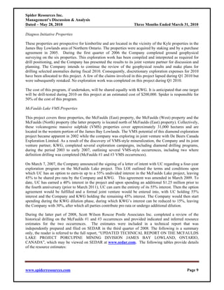 Spider Resources Inc.
Management’s Discussion & Analysis
Dated – May 28, 2010                                                Three Months Ended March 31, 2010

Diagnos Initiative Properties

These properties are prospective for kimberlite and are located in the vicinity of the Kyle properties in the
James Bay Lowlands area of Northern Ontario. The properties were acquired by staking and by a purchase
agreement in 2005. During the first quarter of 2006 the Company completed ground geophysical
surveying on the six properties. This exploration work has been compiled and interpreted as required for
drill positioning, and the Company has presented the results to its joint venture partner for discussion and
planning. The Company intends to continue the review of the geophysical results and make plans for
drilling selected anomalies during fiscal 2010. Consequently, discretionary exploration expenses for 2010
have been allocated to this project. A few of the claims involved in this project lapsed during Q1 2010 but
were subsequently restaked. No exploration work was completed on this project during Q1 2010.

The cost of this program, if undertaken, will be shared equally with KWG. It is anticipated that one target
will be drill-tested during 2010 on this project at an estimated cost of $200,000. Spider is responsible for
50% of the cost of this program.

McFaulds Lake VMS Properties

This project covers three properties, the McFaulds (East) property, the McFaulds (West) property and the
McFaulds (North) property (the latter property is located north of McFaulds (East) property). Collectively,
these volcanogenic massive sulphide (VMS) properties cover approximately 31,000 hectares and are
located in the western portion of the James Bay Lowlands. The VMS potential of this diamond exploration
project became apparent in 2002 while the company was exploring in joint venture with De Beers Canada
Exploration Limited. As a result of the discovery of VMS-style mineralization, the Company and its joint
venture partner, KWG, completed several exploration campaigns, including diamond drilling programs,
during the period 2003 to early 2007, outlining several VMS-style occurrences, including two where
definition drilling was completed (McFaulds #1 and #3 VMS occurrences).

On March 7, 2007, the Company announced the signing of a letter of intent with UC regarding a four-year
exploration program on the McFaulds Lake project. This LOI outlined the terms and conditions upon
which UC has an option to earn-in up to a 55% undivided interest in the McFaulds Lake project, leaving
45% to be shared pro rata by the Company and KWG. This agreement was amended in March 2009. To
date, UC has earned a 40% interest in the project and upon spending an additional $1.25 million prior to
the fourth anniversary (prior to March 2011), UC can earn the entirety of its 55% interest. Then the option
agreement would be fulfilled and a formal joint venture would be entered into, with UC holding 55%
interest and the Company and KWG holding the remaining 45% interest. The Company would then start
spending during the KWG dilution phase, during which KWG’s interest can be reduced to 15%, leaving
the Company with 30%, after which all parties contribute pro rata or undergo additional dilution.

During the latter part of 2008, Scott Wilson Roscoe Postle Associates Inc. completed a review of the
historical drilling on the McFaulds #1 and #3 occurrences and provided indicated and inferred resource
estimates for the two occurrences. The estimates were included in a technical report that was
independently prepared and filed on SEDAR in the third quarter of 2008. The following is a summary
only, the reader is referred to the full report, “UPDATED TECHNICAL REPORT ON THE MCFAULDS
LAKE PROJECT PORCUPINE MINING DIVISION JAMES BAY LOWLAND, ONTARIO,
CANADA”, which may be viewed on SEDAR at www.sedar.com. The following tables provide details
of the resource estimates:




www.spiderresources.com                                                                              Page 9
 