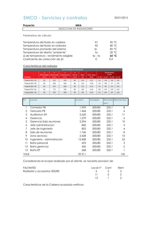 EMCO - Servicios y contratos 20/01/2015
Proyecto: MDA
Parámetros de cálculo:
Temperatura del fluido en caldera tf1 90 °C
Temperatura del fluido en radiador tf2 80 °C
Temperatura promedio del sistema tp 85 °C
Temperatura de diseño "ambiente" ta 20 °C
∆ de temperatura - rendimiento exigible tp - ta 65 °C
Coeficiente de corrección de ∆t C 1.1
Características del radiador
Demanda de calor por local
N° Local kcal/h Modelo Rend/e
lem
Elementos
1 Comedor PB 1,959 500/80 232.1 8
2 Vestuario PB 1,464 500/80 232.1 6
3 Auditorium EP 2,620 500/80 232.1 11
4 Gerencia 1,279 500/80 232.1 6
5 Gerencia-Sala reuniones 2,294 500/80 232.1 10
6 Jefe administracion 860 500/80 232.1 4
7 Jefe de Ingeniería 855 500/80 232.1 4
8 Sala de reuniones 1,746 500/80 232.1 8
9 Zona servicios 2,428 500/80 232.1 10
10 Ingeniería - administracion 12,408 500/80 232.1 53
11 Baño personal 693 500/80 232.1 3
12 Baño gerencia 436 500/80 232.1 2
13 Baño EP 268 500/80 232.1 1
Total 29,311 126
Considerando el acopio realizado por el cliente, se necesita provision de:
FALTANTES Local n° Cant Elem
Radiador y accesorios 500/80 5 2 5
11 2 2
13 1 2
Características de la Caldera acopiada verifican.
SELECCION DE RADIADORES
 