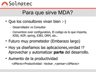 Para que sirve MDA? Que los consultores vivan bien :-)‏ Desarrollador vs Consultor Convention over configuration, El codigo es lo que importa, KISS, AOP, spring, EJB3, ORM, etc.. Futuro muy prometedor (Embarazo largo)‏ Hoy ya diseñamos las aplicaciones,verdad !? Aprovechar y automatizar  parte  del desarrollo. Aumento de la productividad <dMarzo>Productividad: -teclear ,+pensar</dMarzo> 