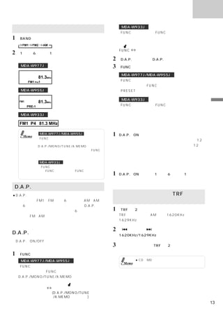 ラジオ

                                                      MDA-W933J
記憶した放送局を受信する
                                                     「FUNC」を押して、＜FUNC＞インジケーターを点灯
1 「BAND」を押してバンドを選ぶ。                                   させる。

   FM1     FM2     AM
                                                     FUNC     （消灯）
2 「1」∼「6」のうち1つを押す。
  選択した放送局が受信される。                                 2 「D.A.P.」を押して、D.A.P.の設定を切りかえる。
  MDA-W977J                                      3 「FUNC」を押して、ファンクションモードを解除する。
                                                      MDA-W977J/MDA-W955J
                81.3MHz
        FM1 Pre1                                     「FUNC」を一度押すと、現在のモードを表示する。
                                                      モード表示中に「FUNC」を押して、プリセット
  MDA-W955J                                          （PRESET）モードにする。

                                                      MDA-W933J
  FM1           81.3MHz
        PRE-1                                        「FUNC」を押して、＜FUNC＞インジケーターを消灯             ラ
                                                      させる。                                   ジ
  MDA-W933J                                                                                  オ
                                                                                             操
                                                                                             作
  FM1 P4 81.3 MHz                                放送局を記憶する

    Memo
                 MDA-W977J/MDA-W955J             1   D.A.P.がONのとき、放送局を選択して記憶させる。
                「FUNC」を一度押して、プリセットモードに
                                                     放送局の選択・記憶方法は「放送局を記憶する」   （12
                なっていることを確認してください。
                D.A.P./MONO/TUNE/A.MEMO操作モード         ページ）または「自動的に放送局を記憶する」   （12ペ
                になっている場合は、     モード表示中に  「FUNC」       ージ）を参照。
                を押して、プリセットモードにさせてから、操
                作を行ってください。
                 MDA-W933J
                ＜FUNC＞インジケーターが点灯している場合
                                                 記憶した放送局を受信する
                は、「FUNC」を押して、＜FUNC＞インジケー
                ターを消灯させてから、操作を行ってください。           1   D.A.P.がONのとき、
                                                                 「1」∼「6」のうち1つを押す。
                                                     選択された放送局が受信される。

D.A.P.を利用する
●D.A.P.とは                                         道路交通情報を受信するTRF
 通常はバンドFM1にFM局だけ6つ、バンドAMにAM局                     （トラフィックインフォメーション）
 だけ6つというように帯域毎に記憶します。D.A.P.を使
 うと「バンド」を意識することなく、6つのプリセット                       1 「TRF」を2秒以上押す。
 ボタンにFMとAMを混在して記憶することができます。                          TRFモードになり、AM放送の1620KHz、または
 受信する放送局が限られているときなどに便利です。                            1629KHzの交通情報を受信する。

                                                 2「     」または「     」を押して、
D.A.P.の切りかえ                                          1620KHz/1629KHzを切りかえる。
＜D.A.P.のON/OFF切りかえは、ファンクションモードの
ときに行う。＞                                          3   解除するには、再度「TRF」を2秒以上押す。

1 「FUNC」を押して、ファンクションモードにする。
  MDA-W977J/MDA-W955J                                         ● CD、MD、チェンジャー、ラジオのいずれか
                                                       Memo     を聴いていても、交通情報を受信できます。
 「FUNC」を一度押すと、現在のモードを表示する。
  モード表示中に「FUNC」を押して、
  D.A.P./MONO/TUNE/A.MEMO操作モードにする。


  プリセットモード                 ファンクションモード
                          (D.A.P./MONO/TUNE
                           /A.MEMO操作モード)
                                                                                        13
 