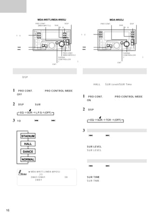 サウンド

                         MDA-W977J/MDA-W955J                                         MDA-W933J
                        PRO CONT. スイッチ         DSP スイッチ                       PRO CONT. スイッチ           DSP スイッチ
                          (MDA-W977J)  DHE スイッチ                                                DHE スイッチ
                                           4∼6 スイッチ                                                4∼6 スイッチ



                                                                1∼3 スイッチ
         1∼3 スイッチ




            スイッチ                                                     スイッチ
            スイッチ                                                     スイッチ

                                               PRO CONT. スイッチ                                    SOUND
                                               (MDA-W955J)                                       CONTROLLER
                                           SOUND                                                 (サウンドコントローラー)
                                           CONTROLLER
                                           (サウンドコントローラー)
                                                                                           ENT. スイッチ
                                       ENT. スイッチ



     サラウンドモード（メーカー設定）を選ぶ                                          サラウンドレベル／タイムの調整
     本機は、DSP（デジタルシグナルプロセッシング）を使っ                                 サラウンドレベル／タイムを調整することで音響空間の広が
     て様々な音響空間を作り出すことができます。音楽ソース                                  りを調整することができます。
     に応じてサラウンドモードを選ぶことができます。                                     例えば、「HALL」でSUR Level/SUR Timeを＋方向に調
                                                                 整することにより、大きなホールでの音場を再現すること
     1 「PRO CONT.」を押してPRO CONTROL MODEを                          ができます。
         OFFにする。
         インジケーターが青色になる。
                                                                 1 「PRO CONT.」を押してPRO CONTROL MODEを
                                                                     ONにする。
     2 「DSP」を押してSURモードを選ぶ。                                           インジケーターがオレンジ色になる。

                                                                 2 「DSP」を押して、サラウンドレベル／タイムモード
           EQ     SUR   L.P.S. (OFF)                                 を選ぶ。


     3   10秒以内に、
               「  」または「   」を押す。                                        EQ   SUR   TCR    (OFF)
         お好みのサラウンドモードを選ぶ。

                                                                 3    サラウンドレベル調整
                         屋外スタジアムの音場を作り出します。
            STADIUM                                                  「    」または「   」を押してサラウンドレベル調整
                                                                      モードを選ぶ。
                         音の反響によって大きなコンサートホール                         「サウンドコントローラー」を回転させて、お好みの
                HALL     の音場を作り出します。
                                                                      SUR LEVELを調整する。
                         適度な反響でダンスホールの音場を作り                          SUR LEVELは、−４∼＋４までの段階に調整するこ
             DANCE       出します。
                                                                     とができる。
                         サラウンドモードは働きません。
            NORMAL      （サラウンドモードの解除）                                 サラウンドタイム調整

                                                                     「    」または「   」を押してサラウンドタイム調整
                                                                      モードを選ぶ。
                    ● MDA-W977J/MDA-W955Jでディバイダー
           Memo       の調整（23ページ）をしている場合、または                          「サウンドコントローラー」を回転させて、お好みの
                      3WAY/2WAY切りかえスイッチ（38ページ）                        SUR TIMEを調整する。
                      を「3WAY」に設定した場合は、サラウンド                          SUR TIMEは、−４∼＋４までの段階に調整すること
                      モードを選ぶことはできません。
                                                                     ができる。




16
 