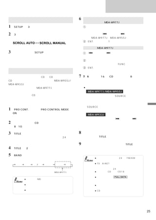 タイトル／テキスト

 スクロールの設定                                      6    アルファベット／数字／記号／カタカナ／ひらがな入力
                                                   （ひらがな入力は、MDA-W977Jのみ）
1 「SETUP」を3秒以上押す。                                  1「サウンドコントローラー」を回転させて、入力し
                                                     たい文字を選ぶ。
2 「3」を押して、スクロールの設定を切りかえる。                            ・ページは「     」または「    」で切りかえる。
                                                      （MDA-W977J／MDA-W955Jのみ）
                                                   2「ENT.」を押して、1桁目を確定させる。
    SCROLL AUTO      SCROLL MANUAL
                     （工場出荷時の設定）
                                                   漢字入力（MDA-W977Jのみ）
3   設定が終了したら「SETUP」を押す。                            1「    」または「  」を押して、入力したい漢
    通常表示モードに戻る。                                      字の読み（音読み）を選ぶ。
                                                   2「サウンドコントローラー」を回転させて、入力し
                                                     たい漢字を選ぶ。漢字列は「FUNC」で切りかえる。
                                                   3「ENT.」を押して、漢字を選択する。
 タイトルをつける
 お好みの「ラジオ放送局」や「CD」「CDチェンジャーの
                    、                          7   5∼6を繰り返し16桁（CDチェンジャーは8桁）まで
 CD」にタイトルをつけることができます。MDA-W955J/                    入力できる。
 MDA-W933Jでは「カタカナ」「アルファベット」「数字／
 記号」の入力が可能です。MDA-W977Jでは「ひらがな」                     ●タイトルを修正したいとき
「カタカナ」  「アルファベット」「数字／記号」「漢字」の入力                      MDA-W977J/MDA-W955J
 が可能です。ただし、CDチェンジャー内のディスクには「ひ                       タイトル入力モード中に「SOURCE」を押して、タ
 らがな」と「漢字」の入力はできません。「カタカナ」
                      （      「アル                    イトル編集モードを選び、「サウンドコントローラー」
 ファベット」  「数字／記号」の一部は入力できます。）                        を回して修正したい部分にカーソルを合わせ、再度
                                                   「SOURCE」を押して、タイトル入力モードに戻し                 タ
1 「PRO CONT.」を押してPRO CONTROL MODEを                  て編集する。                                   イ
    ONにする。                                                                                   ト
                                                     MDA-W933J
    インジケーターがオレンジ色になる。                                                                        ル
                                                    タイトル入力モード中に「  」または「  」を                  ／
2    タイトルをつけたいCDまたはラジオ放送局を選ぶ。                       押して、修正したい部分にカーソルを合わせ、タイ                  テ
                                                                                             キ
    （8∼10ページ参照）                                     トルを入力する。                                 ス
                                                                                             ト
3 「TITLE」を押して、タイトル表示モードを選ぶ。                    8   入力したタイトルを記憶させるには、最後の文字を確                  操
                                                   定させた後、「TITLE」を押す。
                                                                                             作
    詳しくは「タイトル／テキストを表示する」（24ペー
    ジ）を参照。
                                               9   タイトル表示モードを解除するには、「TITLE」を押し
4 「TITLE」を2秒以上押す。                                  て、表示モードを切りかえる。


5 「BAND」を押して、文字の種類を選ぶ。
                                                           ● ラジオ放送局には最大24局（FM/AM合わせ
                                                    Memo     て）まで、タイトルをメモリーできます。
     大英字    小英字   数字/記号   カタカナ   ひらがな    漢字
                                                           ● TV（Ai-NET対応）を接続している場合は、ラ
                                                             ジオ放送局と同じようにタイトルを入力するこ
                                                             とができます。  （24局まで）
                                 MDA-W977Jのみ               ● 本機内蔵のCDは最大CD18枚分までタイトル
                                                             メモリーできます。
                                                           ● ディスプレイに FULL DATA と表示された
            ● 本機では、MDにタイトルを入力することはで                          ときは、不要なタイトルを消してから、入力し
     Memo     きません。                                          てください。
            ● 記憶した内容は、バッテリー電源コードを外す                        ● タイトル名を消すには空白を選び、入力してく
              と消去されます。                                       ださい。
            ● 曲にタイトルをつけることはできません。                          ● CDチェンジャーの場合は機種によってメモリ
                                                             ー数が異なります。




                                                                                        25
 
