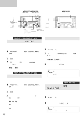 便利な機能

                          MDA-W977J/MDA-W955J                                       MDA-W933J
                          PRO CONT. スイッチ(MDA-W977J)
                                         4 スイッチ
                                                                                           4 スイッチ
                                    6 スイッチ     CSD スイッチ

               1 スイッチ                                             1 スイッチ
               2 スイッチ                                             2 スイッチ
               3 スイッチ                                             3 スイッチ
          B. OUT スイッチ
          (MDA-W977Jのみ)
           FUNC スイッチ                                            FUNC スイッチ
                 スイッチ
                 スイッチ
          SETUP スイッチ                                        SETUP スイッチ

                            ENT. スイッチ          PRO CONT. スイッチ
                                               (MDA-W955J)
                            SOUND
                            CONTROLLER
                            (サウンドコントローラー)




               MDA-W977J/MDA-W955Jのみ                        操作音の切りかえ
     オートボリュームのON/OFF                                       スイッチを押したときに操作音を鳴らして、操作を受けつ
                                                           けたことを伝えます。また操作音の音量をお好みに合わせ
     エンジンノイズやロードノイズなどのノイズ成分を検出し
                                                           て調整することができます。
     て、適切な音量レベルに自動補正するオートボリュームの
     設定をします。
                                                           1 「SETUP」を3秒以上押す。
     1 「PRO CONT.」を押してPRO CONTROL MODEを
       OFFにする。                                             2 「1」を押して、SOUND GUIDEのレベル（OFF、
       インジケーターが青色になる。                                            1∼5）を調整する。

     2 「CSD」を押す。                                                 SOUND GUIDE 3
                                                                 （工場出荷時の設定）
     3「   」または「    」を押して、ON/OFFを切りか
       え、「ENT.」を押して決定する。                                   3     設定が終了したら「SETUP」を押す。
                                                                 通常表示モードに戻る。
       ON        OFF
                                                                            ● 可動ディスプレイの警告ブザーは、上記の設定
                                                                   Memo       に関係なくブザーを鳴らします。
               MDA-W977J/MDA-W955Jのみ
                                                                            ● MDなどの音量が大きいと、操作音が聞こえな
                                                                              い場合があります。
     オートボリュームのレベルを設定する
     適切な音量レベルに自動補正するオートボリュームの音量
     レベルを設定します。
                                                                                      MDA-W977Jのみ
     1 「PRO CONT.」を押してPRO CONTROL MODEを
       ONにする。
                                                           ディスプレイ表示をOFFにする
       インジケーターがオレンジ色になる。                                  （BLACK OUT機能）
     2 「CSD」を押す。                                           ディスプレイ表示を消灯することで、より良い高音質を実
                                                           現させることができます。
     3 「サウンドコントローラー」を回転させて、Hiまたは
       Loを選び、「ENT.」を押して決定する。                               1 「B. OUT」を2秒以上押す。
                                                                 ディスプレイ表示が消える。
       Hi        Lo
                                                           2     解除するには再度、「B. OUT」を2秒以上押す。
       Hi：
       オートボリュームの音量レベルを、大きめに設定する。
                                                                            ● ディスプレイ表示が消灯しているときに他のス
       Lo：                                                         Memo       イッチ操作を行ったときは、ディスプレイ表示
       オートボリュームの音量レベルを、小さめに設定する。                                              を5秒間だけ点灯させ、5秒後再び消灯させます。


28
 