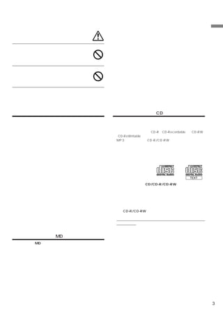 車外の音が聞こえる音量でお使いくだ
さい。事故・故障の原因になります。                                                            安
                                                                             全
                                                                             に
                                                                             お
車以外には使わないでください。感                                                             使
                                                                             い
電・ケガの原因になります。                                                                い
                                                                             た
                         禁止                                                  だ
                                                                             く
ディスク挿入口や可動ディスプレイの                                                            た
すきまには、指や異物を入れないでく                                                            め
                                                                             に
ださい。ケガ・故障の原因になります。
                         禁止




取り扱い上のご注意（共通）                   取り扱い上のご注意（CD）
本機の近くでは携帯電話や無線機を使わない            本機で使用できるディスクについて
 雑音や誤動作の原因になる場合があります。電話や無線機は、     下記ディスクマークのついているコンパクトディスクをお勧
 本機から離れてご使用になることをお勧めします。          めします。
 また、リモコンスターターも誤動作の原因になる場合があり      また、本機は音楽専用のCD-R（CD-Recordable）／CD-RW
 ます。                             （CD-ReWritable）の再生が可能です。
無理な力を加えない                         MP3ファイル形式のCD-R/CD-RWは再生できません。
 製品は、精密な部品を用いて精密に組み立てられています。      ・ 次のようなディスクは、再生できないことがあります。
 初期の性能を維持するためにやさしく丁寧な取り扱いをお願        指紋やキズが付いている／車内や製品内に長時間放置した／
 いいたします。                            データ書き込み状態が不安定／
本機は国内で使う                            データフォーマットが音楽ではない／
 本機は国内でのみお使いいただけます。外国ではお使いにな        データ書き込みに失敗し再録音した場合など
 れません。
お手入れは乾いた布を使う
 お手入れは乾いた布か堅く絞った布で拭いてください。ベンジ
 ンやシンナーなどの化学薬品は絶対に使わないでください。
極端な温度では使わない
 車内の温度が極端に高い（炎天下駐車）ときや低い（厳冬期    コンパクトディスク（CD/CD-R/CD-RW）の取り扱い
                                 故障や動作不良を起こさないために次の点を守ってお使いく
 駐車）ときは、常温になってからお使いください。
                                 ださい。
可動部分の動作中は操作をしない
                                 盤面にさわらない／直射日光下に置かない／ラベルを貼ったり
 ディスプレイ開閉、角度調整など、動作中に操作をしないで
                                 文字を書いたりしない／ホコリやごみが付いたら拭きとる／バ
 ください。ケガや故障の原因になることがあります。
                                 リが無いことを確認する／市販のアクセサリーを使わない。
温度上昇について
 可動ディスプレイの裏面が、暖かくなりますが故障ではあり     特にCD-R/CD-RWは以下の点について十分に注意してくだ
 ません。手をふれないでください。                さい。
可動ディスプレイは必ず閉じる                   車内や製品内に長時間放置しない。特に直射日光下には絶対
 可動ディスプレイが開ききった状態では、走行しないでくだ     放置しない。高音多湿の環境に弱いため、ディスクが劣化し
 さい。無理な力が加わり故障の原因になります。          再生不能となる場合があります。
                                結露にご注意
取り扱い上のご注意（MD）                    寒い車内を急に暖めると、信号読み取り装置のレンズに露が
                                 付き誤動作の原因になります。このようなときは、一時間ほ
ミニディスク（MD）の取り扱い                  どディスクを取り出しておくと正常に動作します。
 故障や動作不良を起こさないために次の点を守ってお使いく
                                音飛びについて
 ださい。                            路面状況の悪いところを走行しているときに音飛びを起こす
 シャッターを開けない／内部にさわらない／直射日光下に置     ことがありますが、プレーヤーには影響ありません。
 かない／ラベルは正しい位置に一枚だけしっかり貼る／ホコ
                                特殊な形状のディスクは使わない
 リやごみが付いたら拭きとる／バリが無いことを確認する。     必ず円形のものをお使いください。円形以外のディスクを使
結露にご注意                           用すると故障の原因になります。
 寒い車内を急に暖めると、信号読み取り装置のレンズに露が
                                コンパクトディスクのお手入れ
 つき誤動作の原因になります。このようなときは、一時間ほ     柔らかいきれいな布で中心から外に向かってやさしく拭き取
 どミニディスクを取り出しておくと正常に動作します。       ってください。
音飛びについて
 路面状況の悪いところを走行していると「音飛び」を起こす
 ことがありますが、プレーヤーには影響ありません。


                                                                         3
 