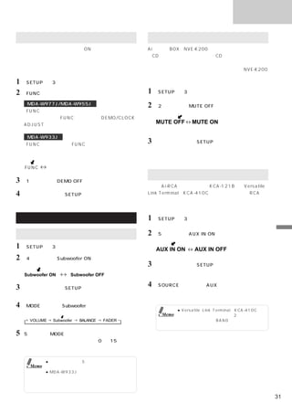 便利な機能

デモンストレーション機能を解除する                            外部割り込みモードの設定
リセットした後や、初めて電源をONした場合は、自動的                   Ai割り込みBOX（NVE-K200）などと組み合わせると、音
にデモンストレーションが開始されます。また、デモンス                   楽CD再生対応ナビゲーションでのCD音声やテレビの音声を
トレーションをご使用になった場合も、必ず以下の方法で                   本機に割り込ませることができます。組み合わせる製品によ
デモンストレーションを解除してください。                         っては、利用できない場合があります。詳しくはNVE-K200
                                             側の説明書を参照してください。
1 「SETUP」を3秒以上押す。
2 「FUNC」を押して、ファンクションモードにする。                  1 「SETUP」を3秒以上押す。
     MDA-W977J/MDA-W955J                     2 「2」を押して、MUTE OFFにする。
    「FUNC」を一度押すと、現在のモードを表示する。
     モード表示中に「FUNC」を押して、DEMO/CLOCK
     ADJUST操作モードにする。
                                                 MUTE OFF      MUTE ON
                                                          （工場出荷時の設定）

     MDA-W933J
    「FUNC」を押して、＜FUNC＞インジケーターを点灯
                                             3   設定が終了したら「SETUP」を押す。
                                                 通常表示モードに戻る。
     させる。


    FUNC     （消灯）
                                             外部入力の設定
3 「1」を押して、DEMO OFFにする。
                                             別売のAi-RCA変換ケーブル（KCA-121B）やVersatile
4   設定が終了したら「SETUP」を押す。                      Link Terminal（KCA-410C）と組み合わせるとRCA音
                                             声出力を持つテレビやビデオを本機に入力させることがで
                                             きます。

拡張ユニット操作                                     1 「SETUP」を3秒以上押す。

サブウーハーを接続する                                  2 「5」を押して、AUX IN ONにする。                                 便
                                                                                                     利
1 「SETUP」を3秒以上押す。                                AUX IN ON      AUX IN OFF
                                                                                                     な
                                                                                                     機
                                                               （工場出荷時の設定）                            能
2 「4」を押して、Subwoofer ONにする。
                                             3   設定が終了したら「SETUP」を押す。
                                                 通常表示モードに戻る。
    Subwoofer ON       Subwoofer OFF

3   設定が終了したら「SETUP」を押す。
                                             4 「SOURCE」を押して、AUX（外部入力）モードを
                                                 選び、音量などを調整する。
    通常表示モードに戻る。

4 「MODE」を押してSubwooferモードを選ぶ。
                                                         ● Versatile Link Terminal（KCA-410C）を
                                                  Memo     使用し、テレビやビデオなど2台の製品を接続
      VOLUME   Subwoofer   BALANCE   FADER                 している場合は、       「BAND」を押して製品を選
                                                           びます。

5   5秒以内に「MODE」
              （ロータリーエンコーダー）を回転
    させて、サブウーハー出力のレベル（0∼＋15）を調整
    する。


             ● モードを選択して5秒間操作を行わなかった場
      Memo     合、調整モードは解除されます。
             ● MDA-W933Jの場合、サブウーハーを使うに
               は、ローパスフィルター（一定の周波数以下の
               成分を通すフィルター）内蔵のアンプをお使い
               ください。

                                                                                                31
 