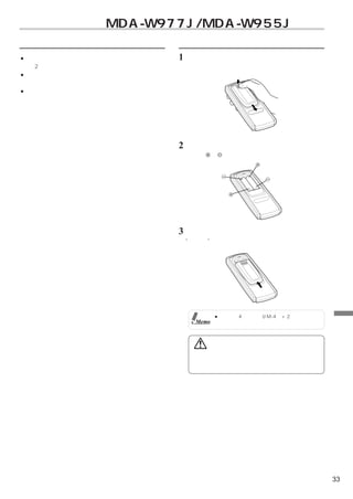 リモコン操作（MDA-W977J/MDA-W955Jのみ）
使用時のご注意                       電池を入れる
● リモコンは、リモコン送信部をリモコンセンサーに向    1   フタを開ける
  け2メートル以内でお使いください。               フタを少し強めに押しながら矢印の方向へ押す。
● リモコンセンサーに直射日光が当たっていると、操作
  できない場合があります。
● リモコンは小型軽量な精密機械です。破損、電池の早
  期消耗、誤動作や操作感の悪化の原因にならないよう、
  次の点に注意してお使いください。
  衝撃を加えない・ズボンのポケットに入れない・飲み
  物をかけない・湿気やホコリを避ける・直射日光の当
  たる場所に置かないでください。

                              2   電池を入れる
                                  本体の 、 表示通り入れる。




                              3    フタを閉める
                                  “カチッ”と音がして固定される。




                                          ●電池は単4乾電池（UM-4）×2をご使用くだ
                                   Memo    さい。                           リ
                                                                         モ
                                                                         コ
                                      警告                                 ン
                                                                         操
                                   運転中は操作をしたり、画面を見たりしないでください。            作
                                   事故・ケガの原因になります。操作や画面を見る場合には、
                                   安全な場所に停車してください。




                                                                    33
 