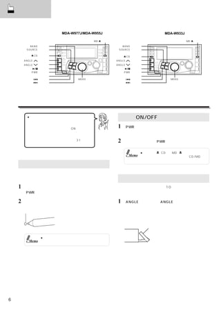 基本操作


                        MDA-W977J/MDA-W955J                              MDA-W933J

                                      MD  スイッチ                                       MD  スイッチ

           BAND スイッチ                                BAND スイッチ
         SOURCE スイッチ                              SOURCE スイッチ

            CD スイッチ                                   CD スイッチ
        ANGLE   スイッチ                             ANGLE   スイッチ
        ANGLE   スイッチ                             ANGLE   スイッチ
               スイッチ                                      スイッチ
           PWR スイッチ                                  PWR スイッチ
          リセット スイッチ                                リセット スイッチ
               スイッチ            MODE                     スイッチ               MODE
               スイッチ            （ロータリーエンコーダー）            スイッチ               （ロータリーエンコーダー）




    基本操作
         ● デモンストレーションについて                         電源のON/OFF
         本機にはデモンストレーション機能が用意され
         ています。
         リセットした後や、 初めて電源をONした場合は、
                                                 1 「PWR」を押す。
         自動的にデモンストレーションが開始されます。                      電源が入る。
         デモンストレーションを解除するには、  「デモン
         ストレーション機能を解除する」
         を参照してください。
                          （31ページ）                2   電源を切るときは、「PWR」を押す。


                                                              ● 電源は「  CD」「MD
                                                                        、    」以外のどのスイ
                                                       Memo     ッチを押しても入ります。また、CD/MDを挿
                                                                入すれば電源が入ります。
    リセットする
    初めて使うときや、チェンジャー等を取り付けたり車のバ
    ッテリーを交換したときは、リセットしましょう。                       ディスプレイの角度調整
    1    電源が切れているか確認する。入っている場合には                 ディスプレイを見やすい角度（10段階）に調整することが
        「PWR」を押して必ず電源を切る。                        できます。

    2   リセットスイッチをペン先などで押す。                       1 「ANGLE ∨」または「ANGLE ∧」を押して角度を
                                                     調整する。
        リセットスイッチ                                     角度は押すごとに切りかわる。
                                                     調整したディスプレイの角度はそのまま記憶される。

                                                                ディスプレイ



                 ● リセットすると、時刻や記憶した内容が消去さ
          Memo     れます。もう一度、登録し直してください。




6
 