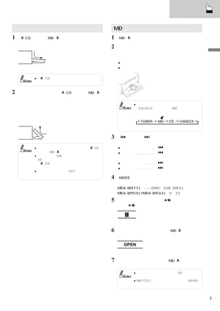基本操作

ディスプレイの開閉                                  MD（ミニディスク）を聴く
1「    CD」または「MD       」を押す。                1 「MD     」を押して、ディスプレイを開く。
    ディスプレイが開く。
                                           2   ミニディスクを挿入する。
                                               ディスプレイが閉まり演奏がはじまる。
                                               ＜挿入時の注意＞                                    基
                                                                                           本
                                               ●ラベル面を上にする。                                 操
    （ディスプレイが開ききったた状態）                          ●ディスクに印字された矢印に従い、挿入する。                      作

             ●「   CD」を押したときは、ディスプレイは
      Memo     半分だけ開きます。


2   ディスプレイを戻すには、
               「  CD」または「MD            」
    を押す。
    ・角度調整あり                                             ● すでにミニディスクが入っているときは、
     ディスプレイは記憶された角度になる。                          Memo    「SOURCE」を押して、MDモードにすると
    ・角度調整なし                                               演奏がはじまります。

     ディスプレイは全閉する。                                                                  ※
                                                          TUNER   MD    CD   CHANGER
                                                                  （※チェンジャー接続時のみ）


                                           3「      」または「      」を押して、聴きたい曲を選ぶ。


             ● ディスプレイが開ききった状態では、「  CD」         ● 演奏中の曲の頭出し …「          」を押す。
      Memo     または「MD  」以外、操作できません。            ● 早戻し ……………… 「          」を押し続ける。
             ● 本機の電源がONのとき、開ききった状態で
               30秒間たつと、警告ブザーが鳴ります。
              「   CD」を押して開いたときは、警告ブザ           ● 次の曲の頭出し ………「          」を押す。
               ーは鳴りません。                        ● 早送り ……………… 「          」を押し続ける。
             ● イグニッションキーをOFFにしてから、しば
               らくすると、ディスプレイは全閉します。
                                           4 「MODE」
                                                  （ロータリーエンコーダー）を回転させて、
                                               音量を調整する。
                                               MDA-W977J：- - - (MIN)∼0dB (MAX)
                                               MDA-W955J/MDA-W933J：0∼35

                                           5   演奏を一時停止するときは、「  」を押す。
                                               再度「  」を押すと、演奏が再開する。



                                               ディスプレイ表示

                                           6   ミニディスクを取り出すときは、「MD             」を押す。
                                               ミニディスクは必ず取り出す。

                                                  OPEN
                                               ディスプレイ表示

                                           7   開いたディスプレイを戻すには「MD             」を押す。


                                                        ● ディスプレイが開いた状態で30秒間たつと、
                                                 Memo     警告ブザーが鳴ります。
                                                        ● MD/CD/チェンジャーモード時に「BAND」
                                                          を押すとディスクモードが切りかわります。



                                                                                       7
 