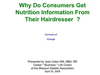 Why Do Consumers Get
Nutrition Information From
Their Hairdresser ?
Presented by Jean Caton MS, MBA, RD
Career * Business * Life Coach
at the Missouri Dietetic Association
April 23, 2009
Currents of
Change
 