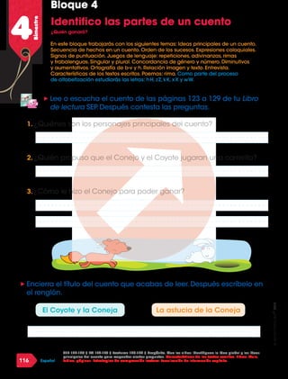 2016
116 Español
4Bimestre
Identifico las partes de un cuento
¿Quién ganará?
SEP 122-124 / LM 172-175 / Lecturas 123-129 / Propósito. Que los niños: Identifiquen la idea global y las ideas
principales del cuento para responder ciertas preguntas. Características de los textos escritos. Libros: título,
índice, páginas. Estrategias de comprensión lectora: Localización de información explícita.
„„ Lee o escucha el cuento de las páginas 123 a 129 de tu Libro
de lectura SEP.Después contesta las preguntas.
„„ Encierra el título del cuento que acabas de leer.Después escríbelo en
el renglón.
1.	¿Quiénes son los personajes principales del cuento?
2.	¿Quién propuso que el Conejo y el Coyote jugaran una carrerita?
3.	¿Cómo le hizo el Conejo para poder ganar?
El Coyote y la Coneja La astucia de la Coneja
En este bloque trabajarás con los siguientes temas: Ideas principales de un cuento.
Secuencia de hechos en un cuento. Orden de los sucesos. Expresiones coloquiales.
Signos de puntuación. Juegos de lenguaje: repeticiones, adivinanzas, rimas
y trabalenguas. Singular y plural. Concordancia de género y número. Diminutivos
y aumentativos. Ortografía de b-v y h. Relación imagen y texto. Entrevista.
Características de los textos escritos. Poemas: rima. Como parte del proceso
de alfabetización estudiarás las letras: h H, z Z, k K, x X y w W.
Bloque 4
 