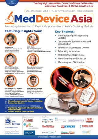Produced by:
International Marketing Partner:
Media Partners:
www.meddeviceasia.com
Life
Sciences
IBC
LIFE SCIENCES
28 - 31 October 2014 | PARKROYAL on Beach Road, Singapore
MedDeviceAsiaPromoting Innovation to Exploit Opportunities in Asia's Growing Markets
The Only High Level Medical Device Conference Dedicated to
Innovation, Investment & Market Growth in Asia
Featuring Insights from:
PRE-CONFERENCE WORKSHOPS 28 OCTOBER 2014
[A] Strategic Approach to Device Marketing
[B] Connected Devices
POST-CONFERENCE WORKSHOPS 31 OCTOBER 2014
[C] Regulatory Approvals & Requirements For
Global Success
[D] China’s Medical Device Market
A/Prof TAN Sze Wee
Deputy Executive Director,
Biomedical Research Council,
Agency for Science, Technology
and Research (A*STAR), Singapore
Lisse-Lotte Hermansson
Director Health Economics,
ImmunoDiagnostics,
Thermo Fisher Scientific,
Sweden
Dr Bhuwnesh Agrawal
Chief Medical Officer and
Head of Pharma Partnership,
Vela Diagnostics, Singapore
Key Themes:
Trend-Spotting and Regulatory
Updates
Opportunities for Investment and
Collaboration
Telehealth & Connected Devices
Advancing Innovation
Medical Device R&D in Asia
Manufacturing and Scale Up
Marketing and Distribution
Alok Mishra
Vice President Asia Pacific
– Strategic Business Systems,
Johnson & Johnson Medical Asia Pacific
Sundeep Lal
Vice President, Strategy, BD and
Business Model Innovation,
Medtronic International
Prof Ho Khek Yu Lawrence
Professor, & Senior Consultant,
Department of Medicine, National
University Health System;
Founder, Endomaster, Singapore;
Founder, Endofotonics, Singapore
Supporting Associations:
 