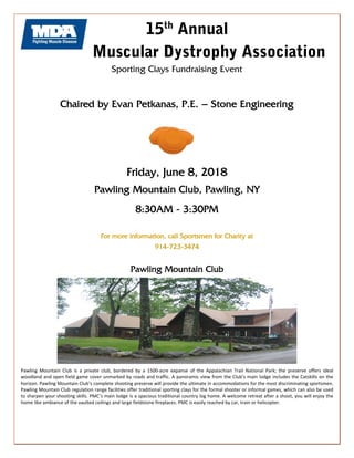15th
Annual
Muscular Dystrophy Association
Sporting Clays Fundraising Event
Chaired by Evan Petkanas, P.E. – Stone Engineering
Friday, June 8, 2018
Pawling Mountain Club, Pawling, NY
8:30AM - 3:30PM
For more information, call Sportsmen for Charity at
914-723-3474
Pawling Mountain Club
Pawling  Mountain  Club  is  a  private  club,  bordered  by  a  1500‐acre  expanse  of  the  Appalachian  Trail  National  Park;  the  preserve  offers  ideal 
woodland and open field game cover unmarked by roads and traffic. A panoramic view from the Club’s main lodge includes the Catskills on the 
horizon. Pawling Mountain Club’s complete shooting preserve will provide the ultimate in accommodations for the most discriminating sportsmen. 
Pawling Mountain Club regulation range facilities offer traditional sporting clays for the formal shooter or informal games, which can also be used 
to sharpen your shooting skills. PMC’s main lodge is a spacious traditional country log home. A welcome retreat after a shoot, you will enjoy the 
home like ambiance of the vaulted ceilings and large fieldstone fireplaces. PMC is easily reached by car, train or helicopter. 
 