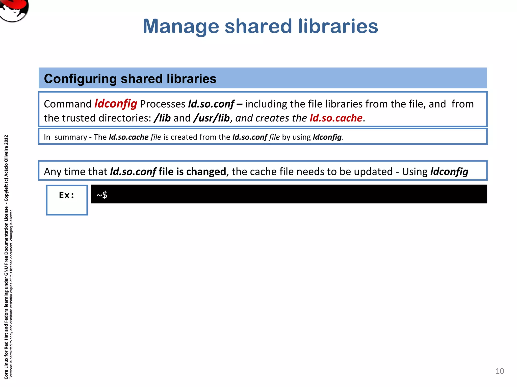 CoreLinuxforRedHatandFedoralearningunderGNUFreeDocumentationLicense-Copyleft(c)AcácioOliveira2012
Everyoneispermittedtocopyanddistributeverbatimcopiesofthislicensedocument,changingisallowed
Manage shared libraries
Configuring shared libraries
10
Command ldconfig Processes ld.so.conf – including the file libraries from the file, and from
the trusted directories: /lib and /usr/lib, and creates the ld.so.cache.
Ex: ~$
In summary - The ld.so.cache file is created from the ld.so.conf file by using ldconfig.
Any time that ld.so.conf file is changed, the cache file needs to be updated - Using ldconfig
 