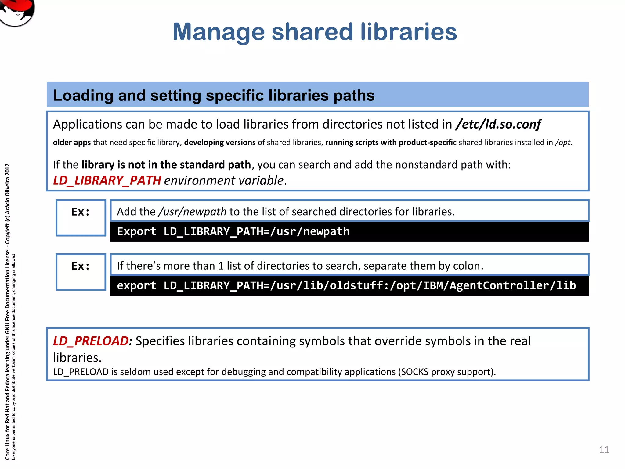 CoreLinuxforRedHatandFedoralearningunderGNUFreeDocumentationLicense-Copyleft(c)AcácioOliveira2012
Everyoneispermittedtocopyanddistributeverbatimcopiesofthislicensedocument,changingisallowed
Manage shared libraries
Loading and setting specific libraries paths
11
Applications can be made to load libraries from directories not listed in /etc/ld.so.conf
older apps that need specific library, developing versions of shared libraries, running scripts with product-specific shared libraries installed in /opt.
If the library is not in the standard path, you can search and add the nonstandard path with:
LD_LIBRARY_PATH environment variable.
export LD_LIBRARY_PATH=/usr/lib/oldstuff:/opt/IBM/AgentController/lib
If there’s more than 1 list of directories to search, separate them by colon.
Export LD_LIBRARY_PATH=/usr/newpath
LD_PRELOAD: Specifies libraries containing symbols that override symbols in the real
libraries.
LD_PRELOAD is seldom used except for debugging and compatibility applications (SOCKS proxy support).
Add the /usr/newpath to the list of searched directories for libraries.
Ex:
Ex:
 