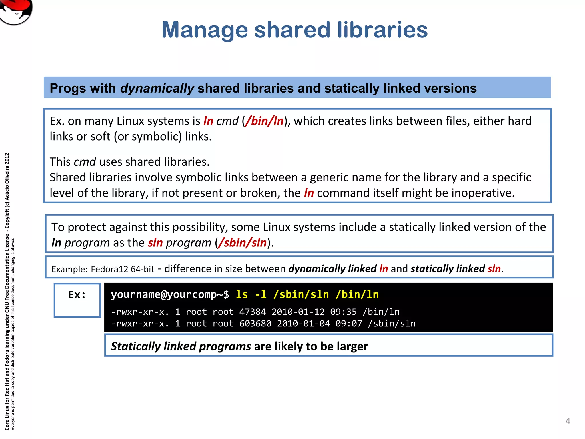 CoreLinuxforRedHatandFedoralearningunderGNUFreeDocumentationLicense-Copyleft(c)AcácioOliveira2012
Everyoneispermittedtocopyanddistributeverbatimcopiesofthislicensedocument,changingisallowed
Manage shared libraries
Ex. on many Linux systems is ln cmd (/bin/ln), which creates links between files, either hard
links or soft (or symbolic) links.
This cmd uses shared libraries.
Shared libraries involve symbolic links between a generic name for the library and a specific
level of the library, if not present or broken, the ln command itself might be inoperative.
Progs with dynamically shared libraries and statically linked versions
4
To protect against this possibility, some Linux systems include a statically linked version of the
ln program as the sln program (/sbin/sln).
Example: Fedora12 64-bit - difference in size between dynamically linked ln and statically linked sln.
yourname@yourcomp~$ ls -l /sbin/sln /bin/ln
-rwxr-xr-x. 1 root root 47384 2010-01-12 09:35 /bin/ln
-rwxr-xr-x. 1 root root 603680 2010-01-04 09:07 /sbin/sln
Ex:
Statically linked programs are likely to be larger
 