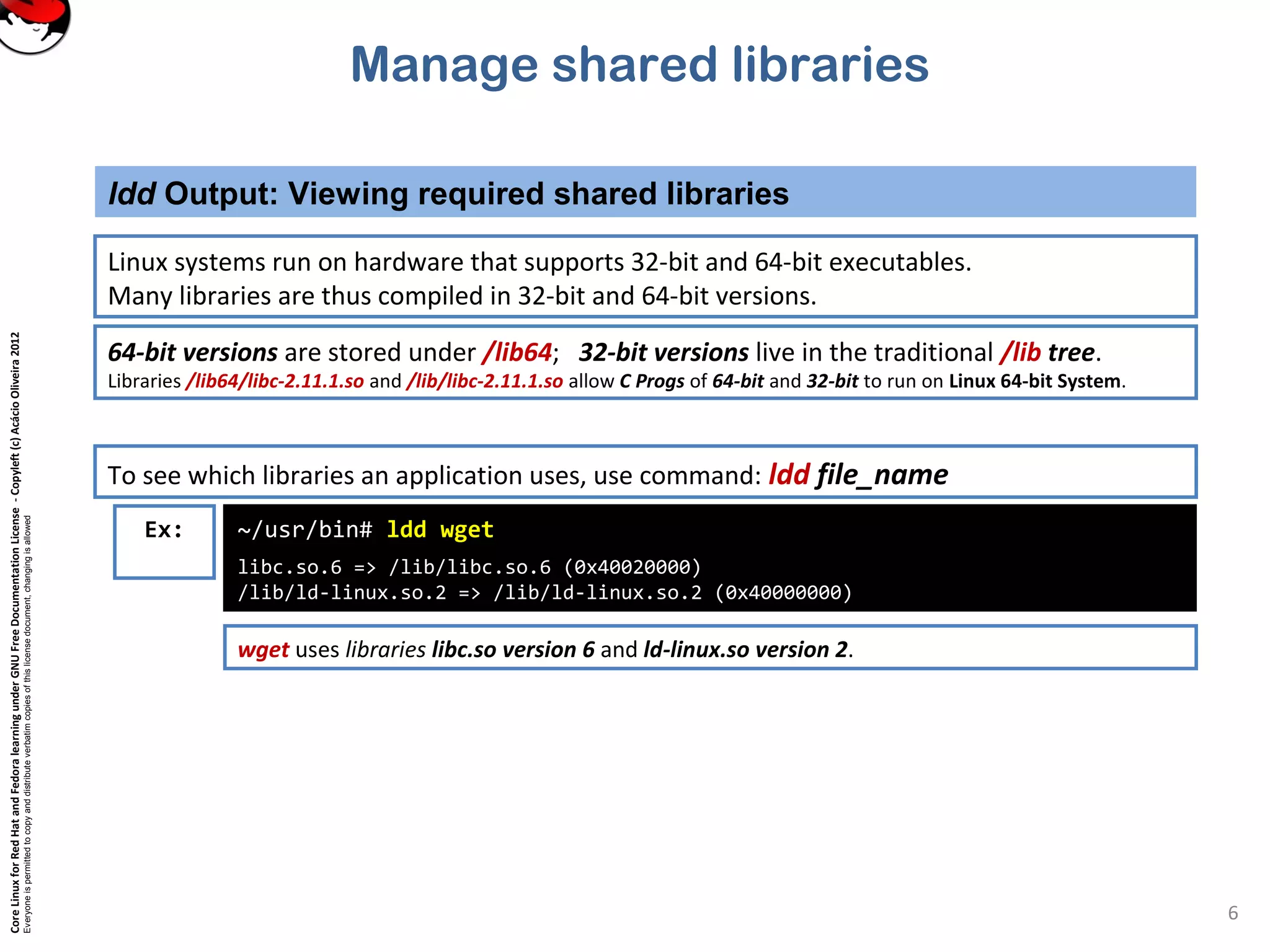 CoreLinuxforRedHatandFedoralearningunderGNUFreeDocumentationLicense-Copyleft(c)AcácioOliveira2012
Everyoneispermittedtocopyanddistributeverbatimcopiesofthislicensedocument,changingisallowed
Manage shared libraries
Linux systems run on hardware that supports 32-bit and 64-bit executables.
Many libraries are thus compiled in 32-bit and 64-bit versions.
ldd Output: Viewing required shared libraries
6
64-bit versions are stored under /lib64; 32-bit versions live in the traditional /lib tree.
Libraries /lib64/libc-2.11.1.so and /lib/libc-2.11.1.so allow C Progs of 64-bit and 32-bit to run on Linux 64-bit System.
To see which libraries an application uses, use command: ldd file_name
~/usr/bin# ldd wget
libc.so.6 => /lib/libc.so.6 (0x40020000)
/lib/ld-linux.so.2 => /lib/ld-linux.so.2 (0x40000000)
Ex:
wget uses libraries libc.so version 6 and ld-linux.so version 2.
 