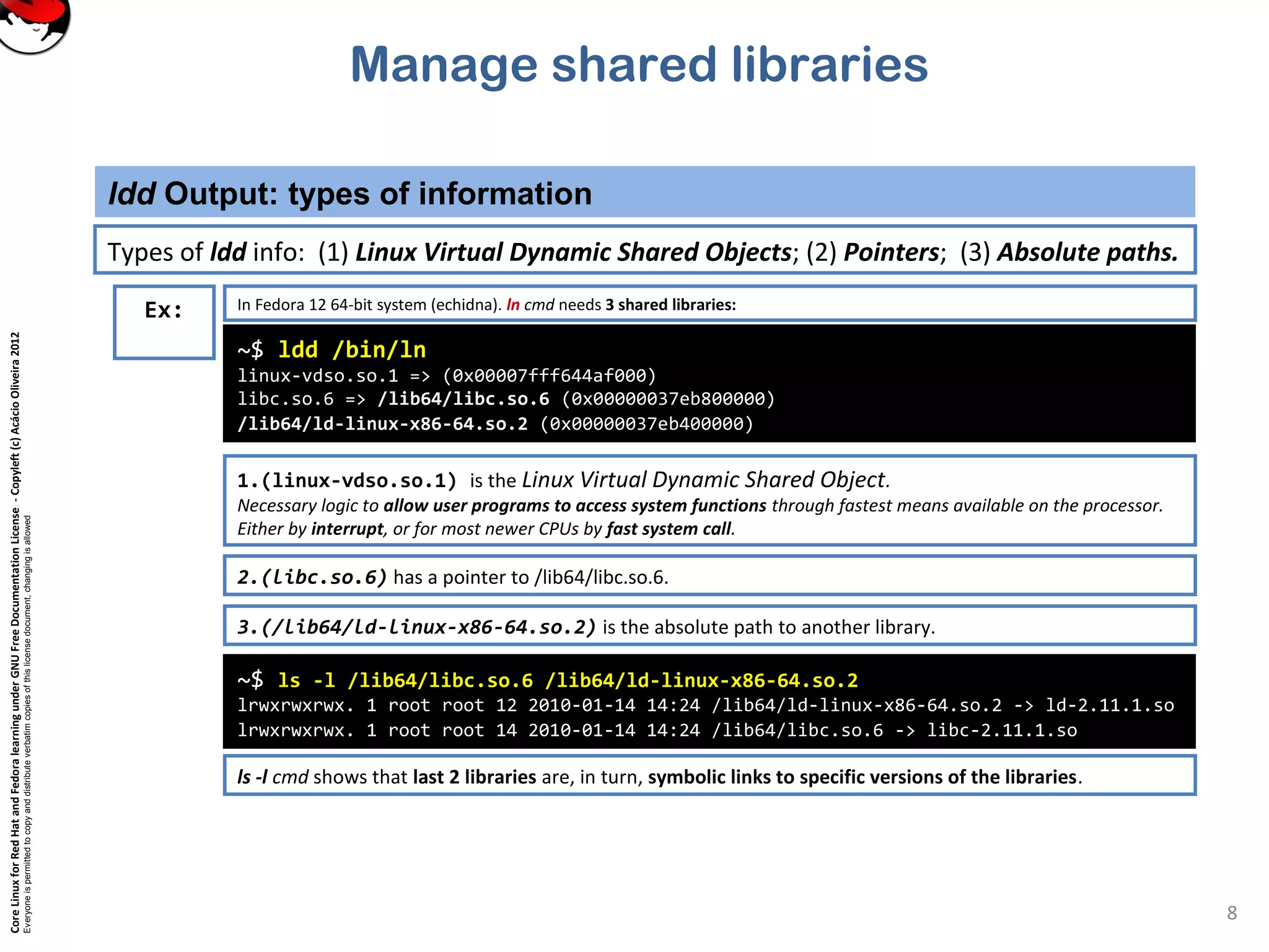 CoreLinuxforRedHatandFedoralearningunderGNUFreeDocumentationLicense-Copyleft(c)AcácioOliveira2012
Everyoneispermittedtocopyanddistributeverbatimcopiesofthislicensedocument,changingisallowed
Manage shared libraries
ldd Output: types of information
8
Ex: In Fedora 12 64-bit system (echidna). ln cmd needs 3 shared libraries:
~$ ldd /bin/ln
linux-vdso.so.1 => (0x00007fff644af000)
libc.so.6 => /lib64/libc.so.6 (0x00000037eb800000)
/lib64/ld-linux-x86-64.so.2 (0x00000037eb400000)
1.(linux-vdso.so.1) is the Linux Virtual Dynamic Shared Object.
Necessary logic to allow user programs to access system functions through fastest means available on the processor.
Either by interrupt, or for most newer CPUs by fast system call.
Types of ldd info: (1) Linux Virtual Dynamic Shared Objects; (2) Pointers; (3) Absolute paths.
2.(libc.so.6) has a pointer to /lib64/libc.so.6.
3.(/lib64/ld-linux-x86-64.so.2) is the absolute path to another library.
~$ ls -l /lib64/libc.so.6 /lib64/ld-linux-x86-64.so.2
lrwxrwxrwx. 1 root root 12 2010-01-14 14:24 /lib64/ld-linux-x86-64.so.2 -> ld-2.11.1.so
lrwxrwxrwx. 1 root root 14 2010-01-14 14:24 /lib64/libc.so.6 -> libc-2.11.1.so
ls -l cmd shows that last 2 libraries are, in turn, symbolic links to specific versions of the libraries.
 