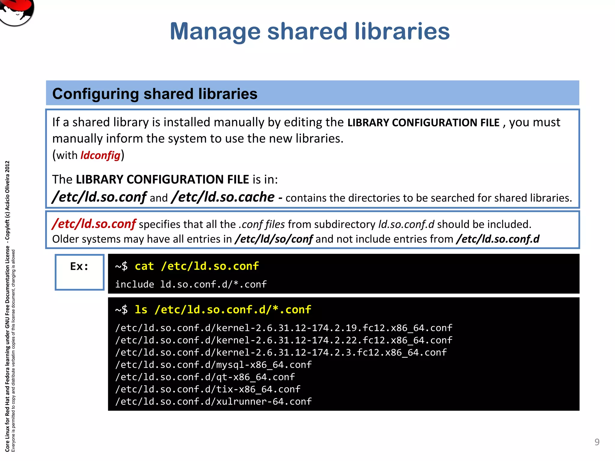 CoreLinuxforRedHatandFedoralearningunderGNUFreeDocumentationLicense-Copyleft(c)AcácioOliveira2012
Everyoneispermittedtocopyanddistributeverbatimcopiesofthislicensedocument,changingisallowed
Manage shared libraries
Configuring shared libraries
9
If a shared library is installed manually by editing the LIBRARY CONFIGURATION FILE , you must
manually inform the system to use the new libraries.
(with ldconfig)
The LIBRARY CONFIGURATION FILE is in:
/etc/ld.so.conf and /etc/ld.so.cache - contains the directories to be searched for shared libraries.
/etc/ld.so.conf specifies that all the .conf files from subdirectory ld.so.conf.d should be included.
Older systems may have all entries in /etc/ld/so/conf and not include entries from /etc/ld.so.conf.d
Ex: ~$ cat /etc/ld.so.conf
include ld.so.conf.d/*.conf
~$ ls /etc/ld.so.conf.d/*.conf
/etc/ld.so.conf.d/kernel-2.6.31.12-174.2.19.fc12.x86_64.conf
/etc/ld.so.conf.d/kernel-2.6.31.12-174.2.22.fc12.x86_64.conf
/etc/ld.so.conf.d/kernel-2.6.31.12-174.2.3.fc12.x86_64.conf
/etc/ld.so.conf.d/mysql-x86_64.conf
/etc/ld.so.conf.d/qt-x86_64.conf
/etc/ld.so.conf.d/tix-x86_64.conf
/etc/ld.so.conf.d/xulrunner-64.conf
 