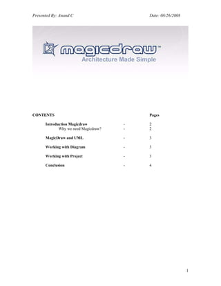 Presented By: Anand C                     Date: 08/26/2008




CONTENTS                                  Pages

      Introduction Magicdraw          -   2
             Why we need Magicdraw?   -   2

      MagicDraw and UML               -   3

      Working with Diagram            -   3

      Working with Project            -   3

      Conclusion                      -   4




                                                             1
 