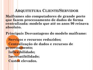 ARQUITETURA CLIENTE/SERVIDOR
Maiframes são computadores de grande porte
que fazem processamento de dados de forma
centralizada: modelo que até os anos 90 reinava
absoluto.
Principais Desvantagens do modelo maiframe:
 Serviços e recursos reduzidos;
 Centralização de dados e recursos de
processamento;
 Inflexibilidade;
 Inversatibilidade;
 Custos elevados.
 