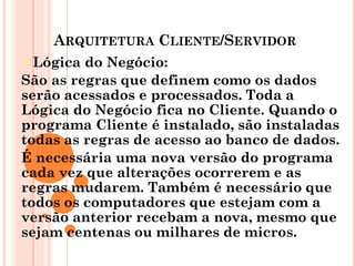 ARQUITETURA CLIENTE/SERVIDOR
 Lógica do Negócio:
São as regras que definem como os dados
serão acessados e processados. Toda a
Lógica do Negócio fica no Cliente. Quando o
programa Cliente é instalado, são instaladas
todas as regras de acesso ao banco de dados.
É necessária uma nova versão do programa
cada vez que alterações ocorrerem e as
regras mudarem. Também é necessário que
todos os computadores que estejam com a
versão anterior recebam a nova, mesmo que
sejam centenas ou milhares de micros.
 
