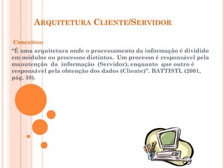 ARQUITETURA CLIENTE/SERVIDOR
Conceitos:
“É uma arquitetura onde o processamento da informação é dividido
em módulos ou processos distintos. Um processo é responsável pela
manutenção da informação (Servidor), enquanto que outro é
responsável pela obtenção dos dados (Cliente)”. BATTISTI, (2001,
pág. 38).
 