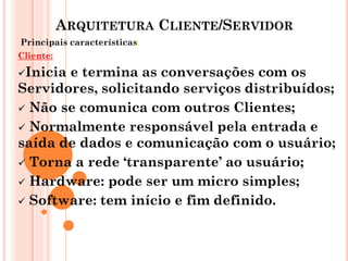 ARQUITETURA CLIENTE/SERVIDOR
Principais características:
Cliente:
Inicia e termina as conversações com os
Servidores, solicitando serviços distribuídos;
 Não se comunica com outros Clientes;
 Normalmente responsável pela entrada e
saída de dados e comunicação com o usuário;
 Torna a rede ‘transparente’ ao usuário;
 Hardware: pode ser um micro simples;
 Software: tem início e fim definido.
 