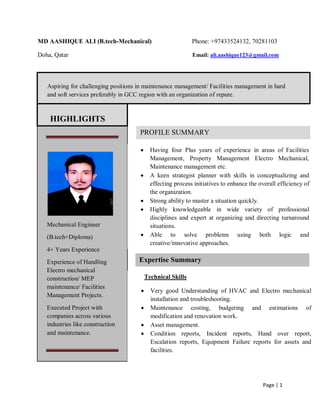 Page | 1
MD AASHIQUE ALI (B.tech-Mechanical) Phone: +97433524132, 70281103
Doha, Qatar Email: ali.aashique123@gmail.com
Aspiring for challenging positions in maintenance management/ Facilities management in hard
and soft services preferably in GCC region with an organization of repute.
Mechanical Engineer
(B.tech+Diploma)
4+ Years Experience
Experience of Handling
Electro mechanical
construction/ MEP
maintenance/ Facilities
Management Projects.
Executed Project with
companies across various
industries like construction
and maintenance.
HIGHLIGHTS
PROFILE SUMMARY
 Having four Plus years of experience in areas of Facilities
Management, Property Management Electro Mechanical,
Maintenance management etc.
 A keen strategist planner with skills in conceptualizing and
effecting process initiatives to enhance the overall efficiency of
the organization.
 Strong ability to master a situation quickly.
 Highly knowledgeable in wide variety of professional
disciplines and expert at organizing and directing turnaround
situations.
 Able to solve problems using both logic and
creative/innovative approaches.
Expertise Summary
Technical Skills
 Very good Understanding of HVAC and Electro mechanical
installation and troubleshooting.
 Maintenance costing, budgeting and estimations of
modification and renovation work.
 Asset management.
 Condition reports, Incident reports, Hand over report,
Escalation reports, Equipment Failure reports for assets and
facilities.
 