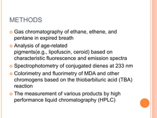 METHODS
 Gas chromatography of ethane, ethene, and
  pentane in expired breath
 Analysis of age-related
  pigments(e.g., lipofuscin, ceroid) based on
  characteristic fluorescence and emission spectra
 Spectrophotometry of conjugated dienes at 233 nm

 Colorimetry and fluorimetry of MDA and other
  chromogens based on the thiobarbituric acid (TBA)
  reaction
 The measurement of various products by high
  performance liquid chromatography (HPLC)
 