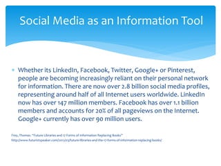 ∗ 
Whether its LinkedIn, Facebook, Twitter, Google+ or Pinterest, people are becoming increasingly reliant on their personal network for information. There are now over 2.8 billion social media profiles, representing around half of all Internet users worldwide. LinkedIn now has over 147 million members. Facebook has over 1.1 billion members and accounts for 20% of all pageviews on the Internet. Google+ currently has over 90 million users. 
Frey, Thomas. “Future Libraries and 17 Forms of Information Replacing Books” 
http://www.futuristspeaker.com/2012/03/future-libraries-and-the-17-forms-of-information-replacing-books/ 
Social Media as an Information Tool  
