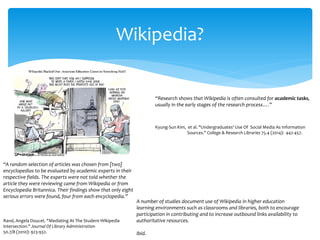 “Research shows that Wikipedia is often consulted for academic tasks, usually in the early stages of the research process….” 
Kyung-Sun Kim, et al. "Undergraduates' Use Of Social Media As Information Sources." College & Research Libraries 75.4 (2014): 442-457. 
Wikipedia? 
“A random selection of articles was chosen from [two] encyclopedias to be evaluated by academic experts in their respective fields. The experts were not told whether the article they were reviewing came from Wikipedia or from Encyclopedia Britannica. Their findings show that only eight serious errors were found, four from each encyclopedia.” 
Rand, Angela Doucet. "Mediating At The Student-Wikipedia Intersection." Journal Of Library Administration 
50.7/8 (2010): 923-932. 
A number of studies document use of Wikipedia in higher education 
learning environments such as classrooms and libraries, both to encourage participation in contributing and to increase outbound links availability to authoritative resources. 
Ibid.  