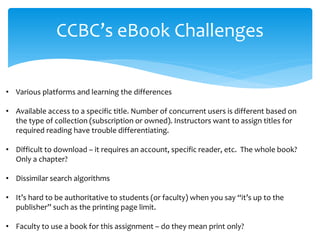 CCBC’s eBook Challenges 
• 
Various platforms and learning the differences 
• 
Available access to a specific title. Number of concurrent users is different based on the type of collection (subscription or owned). Instructors want to assign titles for required reading have trouble differentiating. 
• 
Difficult to download – it requires an account, specific reader, etc. The whole book? Only a chapter? 
• 
Dissimilar search algorithms 
• 
It’s hard to be authoritative to students (or faculty) when you say “it’s up to the publisher” such as the printing page limit. 
• 
Faculty to use a book for this assignment – do they mean print only?  