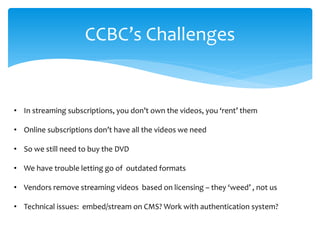 CCBC’s Challenges 
• 
In streaming subscriptions, you don’t own the videos, you ‘rent’ them 
• 
Online subscriptions don’t have all the videos we need 
• 
So we still need to buy the DVD 
• 
We have trouble letting go of outdated formats 
• 
Vendors remove streaming videos based on licensing – they ‘weed’ , not us 
• 
Technical issues: embed/stream on CMS? Work with authentication system?  
